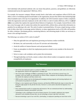 level individual with positional authority who can ensure that policies, practices, and guidelines are effectively
communicated across the organization” (McGraw, 2011).
For example, the insurance company Allstate recently hired a chief ethics and compliance officer (CECO) who
offers a series of workshops geared toward leaders in the organization, because they believe that maintaining high
ethical standards starts at the top of an organization. In addition, the CECO monitors reports of ethics complaints
within the organization and trains employees on the code of ethics or code of conduct (McGraw, 2011). A code of
ethics is an outline that explains the expected ethical behavior of employees. For example, General Electric (GE)
has a sixty-four-page code of conduct that outlines the expected ethics, defines them, and provides information on
penalties for not adhering to the code. The code of conduct is presented below. Of course, simply having a written
code of ethics does little to encourage positive behavior, so many organizations (such as GE) offer stiff penalties
for ethics violations. Developing policies, monitoring behavior, and informing people of ethics are necessary to
ensure a fair and legal business.
The following is an outline of GE’s code of conduct8
:
• Obey the applicable laws and regulations governing our business conduct worldwide.
• Be honest, fair, and trustworthy in all your GE activities and relationships.
• Avoid all conflicts of interest between work and personal affairs.
• Foster an atmosphere in which fair employment practices extend to every member of the diverse GE
community.
• Strive to create a safe workplace and to protect the environment.
• Through leadership at all levels, sustain a culture where ethical conduct is recognized, valued, and
exemplified by all employees.
Key Takeaways
• One of the most important aspects to productive HRM is to ensure the department adds value to the rest of
the organization, based on the organization’s strategic plan.
• One of the major challenges of HRM is containment of costs. This can be done in several ways, for
example, in the way health care and benefits are offered. Many companies are developing cafeteria plans
that satisfy the employee and help contain costs.
• HRM can also contain costs by developing and managing training programs and ensuring employees are
well trained to be productive in the job.
• Hiring is a very expensive part of human resources, and therefore HRM should take steps to ensure they are
hiring the right people for the job the first time. Turnover is a term used to describe the departure of an
employee.
• Poor communication results in wasting time and resources. We can communicate better by understanding
communication channels, personalities, and styles.
• Technology is also a challenge to be met by human resources. For example, employees may request
alternative work schedules because they can use technology at home to get their work done.
• Because technology is part of our work life, cyberloafing, or employees spending too much time on the
1.3 Today’s HRM Challenges 23
 