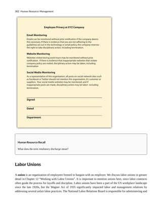 Human Resource Recall
What does the term retaliatory discharge mean?
Labor Unions
A union is an organization of employees formed to bargain with an employer. We discuss labor unions in greater
detail in Chapter 12 “Working with Labor Unions”. It is important to mention unions here, since labor contracts
often guide the process for layoffs and discipline. Labor unions have been a part of the US workplace landscape
since the late 1920s, but the Wagner Act of 1935 significantly impacted labor and management relations by
addressing several unfair labor practices. The National Labor Relations Board is responsible for administering and
302 Human Resource Management
 
