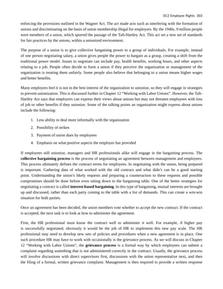 enforcing the provisions outlined in the Wagner Act. The act made acts such as interfering with the formation of
unions and discriminating on the basis of union membership illegal for employers. By the 1940s, 9 million people
were members of a union, which spurred the passage of the Taft-Hartley Act. This act set a new set of standards
for fair practices by the unions, within a unionized environment.
The purpose of a union is to give collective bargaining power to a group of individuals. For example, instead
of one person negotiating salary, a union gives people the power to bargain as a group, creating a shift from the
traditional power model. Issues to negotiate can include pay, health benefits, working hours, and other aspects
relating to a job. People often decide to form a union if they perceive the organization or management of the
organization is treating them unfairly. Some people also believe that belonging to a union means higher wages
and better benefits.
Many employers feel it is not in the best interest of the organization to unionize, so they will engage in strategies
to prevent unionization. This is discussed further in Chapter 12 “Working with Labor Unions”. However, the Taft-
Hartley Act says that employers can express their views about unions but may not threaten employees with loss
of job or other benefits if they unionize. Some of the talking points an organization might express about unions
include the following:
1. Less ability to deal more informally with the organization
2. Possibility of strikes
3. Payment of union dues by employees
4. Emphasis on what positive aspects the employer has provided
If employees still unionize, managers and HR professionals alike will engage in the bargaining process. The
collective bargaining process is the process of negotiating an agreement between management and employees.
This process ultimately defines the contract terms for employees. In negotiating with the union, being prepared
is important. Gathering data of what worked with the old contract and what didn’t can be a good starting
point. Understanding the union’s likely requests and preparing a counteraction to these requests and possible
compromises should be done before even sitting down to the bargaining table. One of the better strategies for
negotiating a contract is called interest-based bargaining. In this type of bargaining, mutual interests are brought
up and discussed, rather than each party coming to the table with a list of demands. This can create a win-win
situation for both parties.
Once an agreement has been decided, the union members vote whether to accept the new contract. If the contract
is accepted, the next task is to look at how to administer the agreement.
First, the HR professional must know the contract well to administer it well. For example, if higher pay
is successfully negotiated, obviously it would be the job of HR to implement this new pay scale. The HR
professional may need to develop new sets of policies and procedures when a new agreement is in place. One
such procedure HR may have to work with occasionally is the grievance process. As we will discuss in Chapter
12 “Working with Labor Unions”, the grievance process is a formal way by which employees can submit a
complaint regarding something that is not administered correctly in the contract. Usually, the grievance process
will involve discussions with direct supervisors first, discussions with the union representative next, and then
the filing of a formal, written grievance complaint. Management is then required to provide a written response
10.2 Employee Rights 303
 