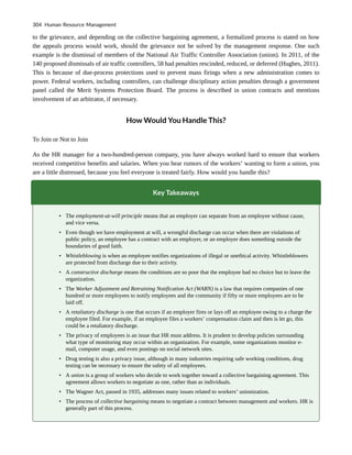 to the grievance, and depending on the collective bargaining agreement, a formalized process is stated on how
the appeals process would work, should the grievance not be solved by the management response. One such
example is the dismissal of members of the National Air Traffic Controller Association (union). In 2011, of the
140 proposed dismissals of air traffic controllers, 58 had penalties rescinded, reduced, or deferred (Hughes, 2011).
This is because of due-process protections used to prevent mass firings when a new administration comes to
power. Federal workers, including controllers, can challenge disciplinary action penalties through a government
panel called the Merit Systems Protection Board. The process is described in union contracts and mentions
involvement of an arbitrator, if necessary.
How Would You Handle This?
To Join or Not to Join
As the HR manager for a two-hundred-person company, you have always worked hard to ensure that workers
received competitive benefits and salaries. When you hear rumors of the workers’ wanting to form a union, you
are a little distressed, because you feel everyone is treated fairly. How would you handle this?
Key Takeaways
• The employment-at-will principle means that an employer can separate from an employee without cause,
and vice versa.
• Even though we have employment at will, a wrongful discharge can occur when there are violations of
public policy, an employee has a contract with an employer, or an employer does something outside the
boundaries of good faith.
• Whistleblowing is when an employee notifies organizations of illegal or unethical activity. Whistleblowers
are protected from discharge due to their activity.
• A constructive discharge means the conditions are so poor that the employee had no choice but to leave the
organization.
• The Worker Adjustment and Retraining Notification Act (WARN) is a law that requires companies of one
hundred or more employees to notify employees and the community if fifty or more employees are to be
laid off.
• A retaliatory discharge is one that occurs if an employer fires or lays off an employee owing to a charge the
employee filed. For example, if an employee files a workers’ compensation claim and then is let go, this
could be a retaliatory discharge.
• The privacy of employees is an issue that HR must address. It is prudent to develop policies surrounding
what type of monitoring may occur within an organization. For example, some organizations monitor e-
mail, computer usage, and even postings on social network sites.
• Drug testing is also a privacy issue, although in many industries requiring safe working conditions, drug
testing can be necessary to ensure the safety of all employees.
• A union is a group of workers who decide to work together toward a collective bargaining agreement. This
agreement allows workers to negotiate as one, rather than as individuals.
• The Wagner Act, passed in 1935, addresses many issues related to workers’ unionization.
• The process of collective bargaining means to negotiate a contract between management and workers. HR is
generally part of this process.
304 Human Resource Management
 