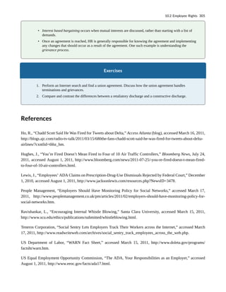 • Interest based bargaining occurs when mutual interests are discussed, rather than starting with a list of
demands.
• Once an agreement is reached, HR is generally responsible for knowing the agreement and implementing
any changes that should occur as a result of the agreement. One such example is understanding the
grievance process.
Exercises
1. Perform an Internet search and find a union agreement. Discuss how the union agreement handles
terminations and grievances.
2. Compare and contrast the differences between a retaliatory discharge and a constructive discharge.
References
Ho, R., “Chadd Scott Said He Was Fired for Tweets about Delta,” Access Atlanta (blog), accessed March 16, 2011,
http://blogs.ajc.com/radio-tv-talk/2011/03/15/680the-fans-chadd-scott-said-he-was-fired-for-tweets-about-delta-
airlines/?cxntlid=thbz_hm.
Hughes, J., “You’re Fired Doesn’t Mean Fired to Four of 10 Air Traffic Controllers,” Bloomberg News, July 24,
2011, accessed August 1, 2011, http://www.bloomberg.com/news/2011-07-25/-you-re-fired-doesn-t-mean-fired-
to-four-of-10-air-controllers.html.
Lewis, J., “Employees’ ADA Claims on Prescription-Drug-Use Dismissals Rejected by Federal Court,” December
1, 2010, accessed August 1, 2011, http://www.jacksonlewis.com/resources.php?NewsID=3478.
People Management, “Employers Should Have Monitoring Policy for Social Networks,” accessed March 17,
2011, http://www.peoplemanagement.co.uk/pm/articles/2011/02/employers-should-have-monitoring-policy-for-
social-networks.htm.
Ravishankar, L., “Encouraging Internal Whistle Blowing,” Santa Clara University, accessed March 15, 2011,
http://www.scu.edu/ethics/publications/submitted/whistleblowing.html.
Teneros Corporation, “Social Sentry Lets Employers Track Their Workers across the Internet,” accessed March
17, 2011, http://www.readwriteweb.com/archives/social_sentry_track_employees_across_the_web.php.
US Department of Labor, “WARN Fact Sheet,” accessed March 15, 2011, http://www.doleta.gov/programs/
factsht/warn.htm.
US Equal Employment Opportunity Commission, “The ADA, Your Responsibilities as an Employer,” accessed
August 1, 2011, http://www.eeoc.gov/facts/ada17.html.
10.2 Employee Rights 305
 