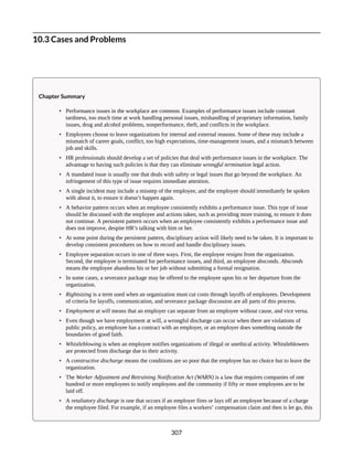 10.3 Cases and Problems
Chapter Summary
• Performance issues in the workplace are common. Examples of performance issues include constant
tardiness, too much time at work handling personal issues, mishandling of proprietary information, family
issues, drug and alcohol problems, nonperformance, theft, and conflicts in the workplace.
• Employees choose to leave organizations for internal and external reasons. Some of these may include a
mismatch of career goals, conflict, too high expectations, time-management issues, and a mismatch between
job and skills.
• HR professionals should develop a set of policies that deal with performance issues in the workplace. The
advantage to having such policies is that they can eliminate wrongful termination legal action.
• A mandated issue is usually one that deals with safety or legal issues that go beyond the workplace. An
infringement of this type of issue requires immediate attention.
• A single incident may include a misstep of the employee, and the employee should immediately be spoken
with about it, to ensure it doesn’t happen again.
• A behavior pattern occurs when an employee consistently exhibits a performance issue. This type of issue
should be discussed with the employee and actions taken, such as providing more training, to ensure it does
not continue. A persistent pattern occurs when an employee consistently exhibits a performance issue and
does not improve, despite HR’s talking with him or her.
• At some point during the persistent pattern, disciplinary action will likely need to be taken. It is important to
develop consistent procedures on how to record and handle disciplinary issues.
• Employee separation occurs in one of three ways. First, the employee resigns from the organization.
Second, the employee is terminated for performance issues, and third, an employee absconds. Absconds
means the employee abandons his or her job without submitting a formal resignation.
• In some cases, a severance package may be offered to the employee upon his or her departure from the
organization.
• Rightsizing is a term used when an organization must cut costs through layoffs of employees. Development
of criteria for layoffs, communication, and severance package discussion are all parts of this process.
• Employment at will means that an employer can separate from an employee without cause, and vice versa.
• Even though we have employment at will, a wrongful discharge can occur when there are violations of
public policy, an employee has a contract with an employer, or an employer does something outside the
boundaries of good faith.
• Whistleblowing is when an employee notifies organizations of illegal or unethical activity. Whistleblowers
are protected from discharge due to their activity.
• A constructive discharge means the conditions are so poor that the employee has no choice but to leave the
organization.
• The Worker Adjustment and Retraining Notification Act (WARN) is a law that requires companies of one
hundred or more employees to notify employees and the community if fifty or more employees are to be
laid off.
• A retaliatory discharge is one that occurs if an employer fires or lays off an employee because of a charge
the employee filed. For example, if an employee files a workers’ compensation claim and then is let go, this
307
 