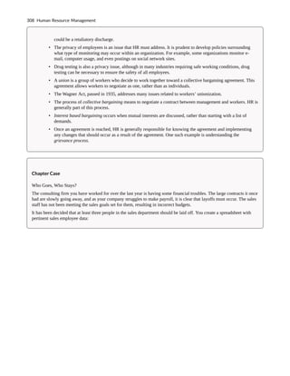 could be a retaliatory discharge.
• The privacy of employees is an issue that HR must address. It is prudent to develop policies surrounding
what type of monitoring may occur within an organization. For example, some organizations monitor e-
mail, computer usage, and even postings on social network sites.
• Drug testing is also a privacy issue, although in many industries requiring safe working conditions, drug
testing can be necessary to ensure the safety of all employees.
• A union is a group of workers who decide to work together toward a collective bargaining agreement. This
agreement allows workers to negotiate as one, rather than as individuals.
• The Wagner Act, passed in 1935, addresses many issues related to workers’ unionization.
• The process of collective bargaining means to negotiate a contract between management and workers. HR is
generally part of this process.
• Interest based bargaining occurs when mutual interests are discussed, rather than starting with a list of
demands.
• Once an agreement is reached, HR is generally responsible for knowing the agreement and implementing
any changes that should occur as a result of the agreement. One such example is understanding the
grievance process.
Chapter Case
Who Goes, Who Stays?
The consulting firm you have worked for over the last year is having some financial troubles. The large contracts it once
had are slowly going away, and as your company struggles to make payroll, it is clear that layoffs must occur. The sales
staff has not been meeting the sales goals set for them, resulting in incorrect budgets.
It has been decided that at least three people in the sales department should be laid off. You create a spreadsheet with
pertinent sales employee data:
308 Human Resource Management
 