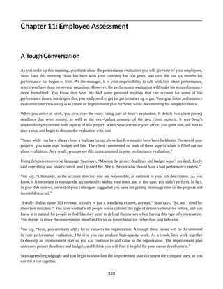 Chapter 11: Employee Assessment
A Tough Conversation
As you wake up this morning, you think about the performance evaluation you will give one of your employees,
Sean, later this morning. Sean has been with your company for two years, and over the last six months his
performance has begun to slide. As the manager, it is your responsibility to talk with him about performance,
which you have done on several occasions. However, the performance evaluation will make his nonperformance
more formalized. You know that Sean has had some personal troubles that can account for some of the
performance issues, but despite this, you really need to get his performance up to par. Your goal in the performance
evaluation interview today is to create an improvement plan for Sean, while documenting his nonperformance.
When you arrive at work, you look over the essay rating part of Sean’s evaluation. It details two client project
deadlines that were missed, as well as the over-budget amounts of the two client projects. It was Sean’s
responsibility to oversee both aspects of this project. When Sean arrives at your office, you greet him, ask him to
take a seat, and begin to discuss the evaluation with him.
“Sean, while you have always been a high performer, these last few months have been lackluster. On two of your
projects, you were over budget and late. The client commented on both of these aspects when it filled out the
client evaluation. As a result, you can see this is documented in your performance evaluation.”
Using defensive nonverbal language, Sean says, “Missing the project deadlines and budget wasn’t my fault. Emily
said everything was under control, and I trusted her. She is the one who should have a bad performance review.”
You say, “Ultimately, as the account director, you are responsible, as outlined in your job description. As you
know, it is important to manage the accountability within your team, and in this case, you didn’t perform. In fact,
in your 360 reviews, several of your colleagues suggested you were not putting in enough time on the projects and
seemed distracted.”
“I really dislike those 360 reviews. It really is just a popularity contest, anyway,” Sean says. “So, am I fired for
these two mistakes?” You have worked with people who exhibited this type of defensive behavior before, and you
know it is natural for people to feel like they need to defend themselves when having this type of conversation.
You decide to move the conversation ahead and focus on future behavior rather than past behavior.
You say, “Sean, you normally add a lot of value to the organization. Although these issues will be documented
in your performance evaluation, I believe you can produce high-quality work. As a result, let’s work together
to develop an improvement plan so you can continue to add value to the organization. The improvement plan
addresses project deadlines and budgets, and I think you will find it helpful for your career development.”
Sean agrees begrudgingly and you begin to show him the improvement plan document the company uses, so you
can fill it out together.
310
 
