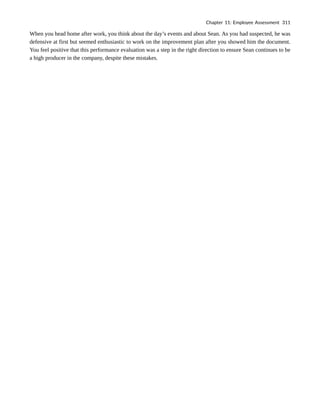When you head home after work, you think about the day’s events and about Sean. As you had suspected, he was
defensive at first but seemed enthusiastic to work on the improvement plan after you showed him the document.
You feel positive that this performance evaluation was a step in the right direction to ensure Sean continues to be
a high producer in the company, despite these mistakes.
Chapter 11: Employee Assessment 311
 