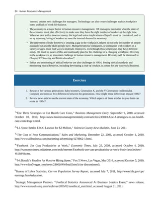 Internet, creates new challenges for managers. Technology can also create challenges such as workplace
stress and lack of work-life balance.
• The economy is a major factor in human resource management. HR managers, no matter what the state of
the economy, must plan effectively to make sure they have the right number of workers at the right time.
When we deal with a down economy, the legal and union implications of layoffs must be considered, and in
an up economy, hiring of workers to meet the internal demand is necessary.
• The retirement of baby boomers is creating a gap in the workplace, related to not only the number of people
available but also the skills people have. Multigenerational companies, or companies with workers of a
variety of ages, must find ways to motivate employees, even though those employees may have different
needs. HR must be aware of this and continually plan for the challenge of a changing workforce. Diversity
in the workplace is an important challenge in human resource management. Diversity will be discussed in
Chapter 3 “Diversity and Multiculturalism”.
• Ethics and monitoring of ethical behavior are also challenges in HRM. Setting ethical standards and
monitoring ethical behavior, including developing a code of conduct, is a must for any successful business.
Exercises
1. Research the various generations: baby boomers, Generation X, and the Y Generation (millennials).
Compare and contrast five differences between the generations. How might these differences impact HRM?
2. Review news articles on the current state of the economy. Which aspects of these articles do you think can
relate to HRM?
1
“Use Three Strategies to Cut Health Care Costs,” Business Management Daily, September 9, 2010, accessed
October 10, 2010, http://www.businessmanagementdaily.com/articles/23381/1/Use-3-strategies-to-cut-health-
care-costs/Page1.html.
2
“LL Sonic Settles EEOC Lawsuit for $2 Million,” Valencia County News Bulletin, June 23, 2011.
3
“The Cost of Poor Communications,” Sales and Marketing, December 22, 2006, accessed October 1, 2010,
http://www.allbusiness.com/marketing-advertising/4278862-1.html.
4
“Facebook Use Cuts Productivity at Work,” Economic Times, July 25, 2009, accessed October 4, 2010,
http://economictimes.indiatimes.com/tech/internet/Facebook-use-cuts-productivity-at-work-Study/articleshow/
4818848.cms.
5
“McDonald’s Readies for Massive Hiring Spree,” Fox 5 News, Las Vegas, May 2010, accessed October 5, 2010,
http://www.fox5vegas.com/news/23661640/detail.html (site discontinued).
6
Bureau of Labor Statistics, Current Population Survey Report, accessed July 7, 2011, http://www.bls.gov/cps/
earnings.htm#education.
7
Strategic Management Partners, “Unethical Statistics Announced At Business Leaders Event,” news release,
http://www.consult-smp.com/archives/2005/02/unethical_stati.html, accessed August 31, 2011.
24 Human Resource Management
 