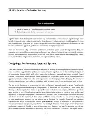 11.1 Performance Evaluation Systems
Learning Objectives
1. Define the reasons for a formal performance evaluation system.
2. Explain the process to develop a performance review system.
A performance evaluation system is a systematic way to examine how well an employee is performing in his or
her job. If you notice, the word systematic implies the performance evaluation process should be a planned system
that allows feedback to be given in a formal—as opposed to informal—sense. Performance evaluations can also
be called performance appraisals, performance assessments, or employee appraisals.
There are four reasons why a systematic performance evaluation system should be implemented. First, the
evaluation process should encourage positive performance and behavior. Second, it is a way to satisfy employee
curiosity as to how well they are performing in their job. It can also be used as a tool to develop employees. Lastly,
it can provide a basis for pay raises, promotions, and legal disciplinary actions.
Designing a Performance Appraisal System
There are a number of things to consider before designing or revising an existing performance appraisal system.
Some researchers suggest that the performance appraisal system is perhaps one of the most important parts of
the organization (Lawrie, 1990), while others suggest that performance appraisal systems are ultimately flawed
(Derven, 1990), making them worthless. For the purpose of this chapter, let’s assume we can create a performance
appraisal system that will provide value to the organization and the employee. When designing this process, we
should recognize that any process has its limitations, but if we plan it correctly, we can minimize some of these.
The first step in the process is to determine how often performance appraisals should be given. Please keep in
mind that managers should constantly be giving feedback to employees, and this process is a more formal way
of doing so. Some organizations choose to give performance evaluations once per year, while others give them
twice per year, or more. The advantage to giving an evaluation twice per year, of course, is more feedback and
opportunity for employee development. The downside is the time it takes for the manager to write the evaluation
and discuss it with the employee. If done well, it could take several hours for just one employee. Depending
on your organization’s structure, you may choose one or the other. For example, if most of your managers
have five or ten people to manage (this is called span of control), it might be worthwhile to give performance
evaluations more than once per year, since the time cost isn’t high. If most of your managers have twenty or more
employees, it may not be feasible to perform this process more than once per year. To determine costs of your
performance evaluations, see Table 11.1 “Estimating the Costs of Performance Evaluations”. Asking for feedback
312
 