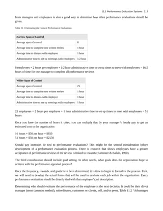from managers and employees is also a good way to determine how often performance evaluations should be
given.
Table 11.1 Estimating the Costs of Performance Evaluations
Narrow Span of Control
Average span of control 8
Average time to complete one written review 1 hour
Average time to discuss with employee 1 hour
Administrative time to set up meetings with employees 1/2 hour
8 employees × 2 hours per employee + 1/2 hour administrative time to set up times to meet with employees = 16.5
hours of time for one manager to complete all performance reviews
Wider Span of Control
Average span of control 25
Average time to complete one written review 1 hour
Average time to discuss with employee 1 hour
Administrative time to set up meetings with employees 1 hour
25 employees × 2 hours per employee + 1 hour administrative time to set up times to meet with employees = 51
hours
Once you have the number of hours it takes, you can multiply that by your manager’s hourly pay to get an
estimated cost to the organization
16 hours × $50 per hour = $850
51 hours × $50 per hour = $2550
Should pay increases be tied to performance evaluations? This might be the second consideration before
development of a performance evaluation process. There is research that shows employees have a greater
acceptance of performance reviews if the review is linked to rewards (Bannister & Balkin, 1990).
The third consideration should include goal setting. In other words, what goals does the organization hope to
achieve with the performance appraisal process?
Once the frequency, rewards, and goals have been determined, it is time to begin to formalize the process. First,
we will need to develop the actual forms that will be used to evaluate each job within the organization. Every
performance evaluation should be directly tied with that employee’s job description.
Determining who should evaluate the performance of the employee is the next decision. It could be their direct
manager (most common method), subordinates, customers or clients, self, and/or peers. Table 11.2 “Advantages
11.1 Performance Evaluation Systems 313
 