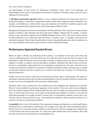 and Disadvantages of Each Source for Performance Evaluations” shows some of the advantages and
disadvantages for each source of information for performance evaluations. Ultimately, using a variety of sources
might garner the best results.
A 360-degree performance appraisal method is a way to appraise performance by using several sources to
measure the employee’s effectiveness. Organizations must be careful when using peer-reviewed information. For
example, in the Mathewson v. Aloha Airlines case, peer evaluations were found to be retaliatory against a pilot
who had crossed picket lines during the pilot’s union strike against a different airline.
Management of this process can be time-consuming for the HR professional. That’s why there are many software
programs available to help administer and assess 360 review feedback. Halogen 360, for example, is used by
Princess Cruises and media companies such as MSNBC (Halogen Software, 2011). This type of software allows
the HR professional to set criteria and easily send links to customers, peers, or managers, who provide the
information requested. Then the data are gathered and a report is automatically generated, which an employee can
use for quick feedback. Other similar types of software include Carbon360 and Argos.
Performance Appraisal System Errors
Before we begin to develop our performance review process, it is important to note some of the errors that
can occur during this process. First, halo effects can occur when the source or the rater feels one aspect of the
performance is high and therefore rates all areas high. A mistake in rating can also occur when we compare one
employee to another, as opposed to the job description’s standards. Sometimes halo effects will occur because
the rater is uncomfortable rating someone low on a performance assessment item. Of course, when this occurs,
it makes the performance evaluation less valuable for employee development. Proper training on how to manage
a performance appraisal interview is a good way to avoid this. We discuss this in Section 11.3.4 “Performance
Appraisal Interviews”.
Validity issues are the extent to which the tool measures the relevant aspects of performance. The aspects of
performance should be based on the key skills and responsibilities of the job, and these should be reviewed often
to make sure they are still applicable to the job analysis and description.
Reliability refers to how consistent the same measuring tool works throughout the organization (or job title).
When we look at reliability in performance appraisals, we ask ourselves if two raters were to rate an employee,
how close would the ratings be? If the ratings would be far apart from one another, the method may have reliability
issues. To prevent this kind of issue, we can make sure that performance standards are written in a way that will
make them measurable. For example, instead of “increase sales” as a performance standard, we may want to say,
“increase sales by 10 percent from last year.” This performance standard is easily measured and allows us to
ensure the accuracy of our performance methods.
Acceptability refers to how well members of the organization, manager and employees, accept the performance
evaluation tool as a valid measure of performance. For example, let’s assume the current measurement tools of
Blewett Gravel, Inc. are in place and show validity for each job function. However, managers don’t think the tool
is useful because they take too much time. As a result, they spend minimal time on the evaluation. This could
mean the current process is flawed because of acceptability error.
314 Human Resource Management
 