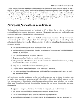 Another consideration is the specificity, which tells employees the job expectations and how they can be met. If
they are not specific enough, the tool is not useful to the employee for development or to the manager to ensure
the employee is meeting expectations. Finally, after we have developed our process, we need to create a time line
and educate managers and employees on the process. This can be done through formal training and communicated
through company blogs or e-mails. According to Robert Kent (Kent, 2011), teaching people how to receive benefit
from the feedback they receive can be an important part of the process as well.
Performance Appraisal Legal Considerations
The legality of performance appraisals was questioned in 1973 in Brito v. Zia, in which an employee was
terminated based on a subjective performance evaluation. Following this important case, employers began to
rethink their performance evaluation system and the legality of it.
The Civil Service Reform Act of 1978 set new standards for performance evaluation. Although these standards
related only to public sector employees, the Reform Act began an important trend toward making certain
performance evaluations were legal. The Reform Act created the following criteria for performance appraisals in
government agencies:
1. All agencies were required to create performance review systems.
2. Appraisal systems would encourage employee participation in establishing the performance standards
they will be rated against.
3. The critical elements of the job must be in writing.
4. Employees must be advised of the critical elements when hired.
5. The system must be based exclusively on the actual performance and critical elements of the job. They
cannot be based on a curve, for example.
6. They must be conducted and recorded at least once per year.
7. Training must be offered for all persons giving performance evaluations.
8. The appraisals must provide information that can be used for decision making, such as pay decisions
and promotion decisions.
Early performance appraisal research can provide us a good example as to why we should be concerned with
the legality of the performance appraisal process (Field & Holley, 1982). Holley and Field analyzed sixty-six
legal cases that involved discrimination and performance evaluation. Of the cases, defendants won thirty-five
of the cases. The authors of the study determined that the cases that were won by the defendant had similar
characteristics:
1. Appraisers were given written instructions on how to complete the appraisal for employees.
2. Job analysis was used to develop the performance measures of the evaluation.
3. The focus of the appraisal was actual behaviors instead of personality traits.
4. Upper management reviewed the ratings before the performance appraisal interview was conducted.
11.1 Performance Evaluation Systems 315
 