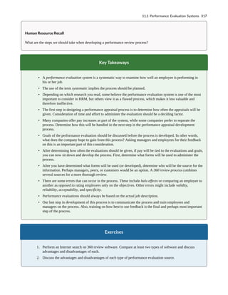 Human Resource Recall
What are the steps we should take when developing a performance review process?
Key Takeaways
• A performance evaluation system is a systematic way to examine how well an employee is performing in
his or her job.
• The use of the term systematic implies the process should be planned.
• Depending on which research you read, some believe the performance evaluation system is one of the most
important to consider in HRM, but others view it as a flawed process, which makes it less valuable and
therefore ineffective.
• The first step in designing a performance appraisal process is to determine how often the appraisals will be
given. Consideration of time and effort to administer the evaluation should be a deciding factor.
• Many companies offer pay increases as part of the system, while some companies prefer to separate the
process. Determine how this will be handled in the next step in the performance appraisal development
process.
• Goals of the performance evaluation should be discussed before the process is developed. In other words,
what does the company hope to gain from this process? Asking managers and employees for their feedback
on this is an important part of this consideration.
• After determining how often the evaluations should be given, if pay will be tied to the evaluations and goals,
you can now sit down and develop the process. First, determine what forms will be used to administer the
process.
• After you have determined what forms will be used (or developed), determine who will be the source for the
information. Perhaps managers, peers, or customers would be an option. A 360 review process combines
several sources for a more thorough review.
• There are some errors that can occur in the process. These include halo effects or comparing an employee to
another as opposed to rating employees only on the objectives. Other errors might include validity,
reliability, acceptability, and specificity.
• Performance evaluations should always be based on the actual job description.
• Our last step in development of this process is to communicate the process and train employees and
managers on the process. Also, training on how best to use feedback is the final and perhaps most important
step of the process.
Exercises
1. Perform an Internet search on 360 review software. Compare at least two types of software and discuss
advantages and disadvantages of each.
2. Discuss the advantages and disadvantages of each type of performance evaluation source.
11.1 Performance Evaluation Systems 317
 