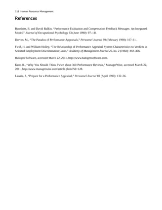 References
Bannister, B. and David Balkin, “Performance Evaluation and Compensation Feedback Messages: An Integrated
Model,” Journal of Occupational Psychology 63 (June 1990): 97–111.
Derven, M., “The Paradox of Performance Appraisals,” Personnel Journal 69 (February 1990): 107–11.
Field, H. and William Holley, “The Relationship of Performance Appraisal System Characteristics to Verdicts in
Selected Employment Discrimination Cases,” Academy of Management Journal 25, no. 2 (1982): 392–406.
Halogen Software, accessed March 22, 2011, http://www.halogensoftware.com.
Kent, R., “Why You Should Think Twice about 360 Performance Reviews,” ManagerWise, accessed March 22,
2011, http://www.managerwise.com/article.phtml?id=128.
Lawrie, J., “Prepare for a Performance Appraisal,” Personnel Journal 69 (April 1990): 132–36.
318 Human Resource Management
 