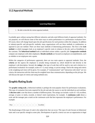 11.2 Appraisal Methods
Learning Objective
1. Be able to describe the various appraisal methods.
It probably goes without saying that different industries and jobs need different kinds of appraisal methods. For
our purposes, we will discuss some of the main ways to assess performance in a performance evaluation form.
Of course, these will change based upon the job specifications for each position within the company. In addition
to industry-specific and job-specific methods, many organizations will use these methods in combination, as
opposed to just one method. There are three main methods of determining performance. The first is the trait
method, in which managers look at an employee’s specific traits in relation to the job, such as friendliness to
the customer. The behavioral method looks at individual actions within a specific job. Comparative methods
compare one employee with other employees. Results methods are focused on employee accomplishments, such
as whether or not employees met a quota.
Within the categories of performance appraisals, there are two main aspects to appraisal methods. First, the
criteria are the aspects the employee is actually being evaluated on, which should be tied directly to the
employee᾿s job description. Second, the rating is the type of scale that will be used to rate each criterion in a
performance evaluation: for example, scales of 1–5, essay ratings, or yes/no ratings. Tied to the rating and criteria
is the weighting each item will be given. For example, if “communication” and “interaction with client” are two
criteria, the interaction with the client may be weighted more than communication, depending on the job type. We
will discuss the types of criteria and rating methods next.
Graphic Rating Scale
The graphic rating scale, a behavioral method, is perhaps the most popular choice for performance evaluations.
This type of evaluation lists traits required for the job and asks the source to rate the individual on each attribute.
A discrete scale is one that shows a number of different points. The ratings can include a scale of 1–10; excellent,
average, or poor; or meets, exceeds, or doesn’t meet expectations, for example. A continuous scale shows a
scale and the manager puts a mark on the continuum scale that best represents the employee’s performance. For
example:
Poor — — — — — — — — Excellent
The disadvantage of this type of scale is the subjectivity that can occur. This type of scale focuses on behavioral
traits and is not specific enough to some jobs. Development of specific criteria can save an organization in legal
319
 