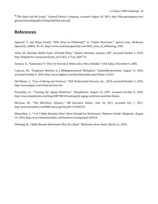 8
“The Spirit and the Letter,” General Electric Company, accessed August 10, 2011, http://files.gecompany.com/
gecom/citizenship/pdfs/TheSpirit&TheLetter.pdf.
References
Agrawal, V. and Diana Farrell, “Who Wins in Offshoring?” in “Global Directions,” special issue, McKinsey
Quarterly, (2003): 36–41, https://www.mckinseyquarterly.com/Who_wins_in_offshoring_1363.
Allen, M., Benefits, Buffet Style—Flexible Plans,” Nation’s Business, January 1997, accessed October 1, 2010,
http://findarticles.com/p/articles/mi_m1154/is_v75/ai_4587731.
Armour, S., “Generation Y: They’ve Arrived at Work with a New Attitude,” USA Today, November 6, 2005.
Capezza, M., “Employee Benefits in a Multigenerational Workplace,” EpsteinBeckerGreen, August 12, 2010,
accessed October 6, 2010, http://www.ebglaw.com/showNewsletter.aspx?Show=13313.
Del Monte, J., “Cost of Hiring and Turnover,” JDA Professional Services, Inc., 2010, accessed October 1, 2010,
http://www.jdapsi.com/Client/articles/coh.
Fernandez, A., “Training the Aging Workforce,” SharpBrains, August 10, 2007, accessed October 6, 2010,
http://www.sharpbrains.com/blog/2007/08/10/training-the-aging-workforce-and-their-brains.
McGraw, M., “The HR-Ethics Alliance,” HR Executive Online, June 16, 2011, accessed July 7, 2011,
http://www.hreonline.com/HRE/story.jsp?storyId=533339153.
Weisenthal, J., “3 of 5 Baby Boomers Don’t Have Enough for Retirement,” Business Insider Magazine, August
16, 2010, http://www.businessinsider.com/boomers-cutting-back-2010-8.
Wenning, B., “Baby Boomer Retirement May Be a Bust,” Metrowest News Daily, March 21, 2010.
1.3 Today’s HRM Challenges 25
 