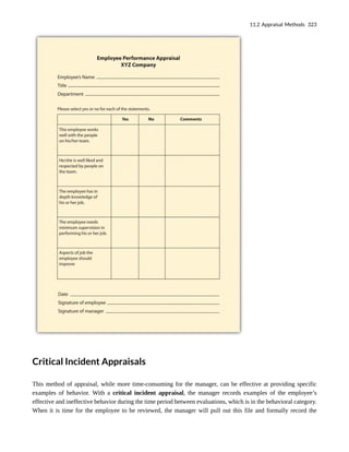 Critical Incident Appraisals
This method of appraisal, while more time-consuming for the manager, can be effective at providing specific
examples of behavior. With a critical incident appraisal, the manager records examples of the employee’s
effective and ineffective behavior during the time period between evaluations, which is in the behavioral category.
When it is time for the employee to be reviewed, the manager will pull out this file and formally record the
11.2 Appraisal Methods 323
 