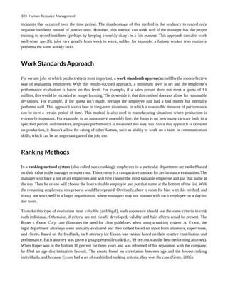 incidents that occurred over the time period. The disadvantage of this method is the tendency to record only
negative incidents instead of postive ones. However, this method can work well if the manager has the proper
training to record incidents (perhaps by keeping a weekly diary) in a fair manner. This approach can also work
well when specific jobs vary greatly from week to week, unlike, for example, a factory worker who routinely
performs the same weekly tasks.
Work Standards Approach
For certain jobs in which productivity is most important, a work standards approach could be the more effective
way of evaluating employees. With this results-focused approach, a minimum level is set and the employee’s
performance evaluation is based on this level. For example, if a sales person does not meet a quota of $1
million, this would be recorded as nonperforming. The downside is that this method does not allow for reasonable
deviations. For example, if the quota isn’t made, perhaps the employee just had a bad month but normally
performs well. This approach works best in long-term situations, in which a reasonable measure of performance
can be over a certain period of time. This method is also used in manufacuring situations where production is
extremely important. For example, in an automotive assembly line, the focus is on how many cars are built in a
specified period, and therefore, employee performance is measured this way, too. Since this approach is centered
on production, it doesn’t allow for rating of other factors, such as ability to work on a team or communication
skills, which can be an important part of the job, too.
Ranking Methods
In a ranking method system (also called stack ranking), employees in a particular department are ranked based
on their value to the manager or supervisor. This system is a comparative method for performance evaluations.The
manager will have a list of all employees and will first choose the most valuable employee and put that name at
the top. Then he or she will choose the least valuable employee and put that name at the bottom of the list. With
the remaining employees, this process would be repeated. Obviously, there is room for bias with this method, and
it may not work well in a larger organization, where managers may not interact with each employee on a day-to-
day basis.
To make this type of evaluation most valuable (and legal), each supervisor should use the same criteria to rank
each individual. Otherwise, if criteria are not clearly developed, validity and halo effects could be present. The
Roper v. Exxon Corp case illustrates the need for clear guidelines when using a ranking system. At Exxon, the
legal department attorneys were annually evaluated and then ranked based on input from attorneys, supervisors,
and clients. Based on the feedback, each attorney for Exxon was ranked based on their relative contribution and
performance. Each attorney was given a group percentile rank (i.e., 99 percent was the best-performing attorney).
When Roper was in the bottom 10 percent for three years and was informed of his separation with the company,
he filed an age discrimination lawsuit. The courts found no correlation between age and the lowest-ranking
individuals, and because Exxon had a set of established ranking criteria, they won the case (Grote, 2005).
324 Human Resource Management
 
