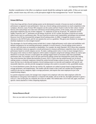 Another consideration is the effect on employee morale should the rankings be made public. If they are not made
public, morale issues may still exist, as the perception might be that management has “secret” documents.
Fortune 500 Focus
Critics have long said that a forced ranking system can be detrimental to morale; it focuses too much on individual
performance as opposed to team performance. Some say a forced ranking system promotes too much competition in the
workplace. However, many Fortune 500 companies use this system and have found it works for their culture. General
Electric (GE) used perhaps one of the most well-known forced ranking systems. In this system, every year managers
placed their employees into one of three categories: “A” employees are the top 20 percent, “B” employees are the
middle 70 percent, and “C” performers are the bottom 10 percent. In GE’s system, the bottom 10 percent are usually
either let go or put on a performance plan. The top 20 percent are given more responsibility and perhaps even promoted.
However, even GE has reinvented this stringent forced ranking system. In 2006, it changed the system to remove
references to the 20/70/10 split, and GE now presents the curve as a guideline. This gives more freedom for managers to
distribute employees in a less stringent manner1
.
The advantages of a forced ranking system include that it creates a high-performance work culture and establishes well-
defined consequences for not meeting performance standards. In recent research, a forced ranking system seems to
correlate well with return on investment to shareholders. For example, the study (Sprenkel, 2011) shows that companies
who use individual criteria (as opposed to overall performance) to measure performance outperform those who measure
performance based on overall company success. To make a ranking system work, it is key to ensure managers have a
firm grasp on the criteria on which employees will be ranked. Companies using forced rankings without set criteria open
themselves to lawsuits, because it would appear the rankings happen based on favoritism rather than quantifiable
performance data. For example, Ford in the past used forced ranking systems but eliminated the system after settling
class action lawsuits that claimed discrimination (Lowery, 2011). Conoco also has settled lawsuits over its forced
ranking systems, as domestic employees claimed the system favored foreign workers (Lowery, 2011). To avoid these
issues, the best way to develop and maintain a forced ranking system is to provide each employee with specific and
measurable objectives, and also provide management training so the system is executed in a fair, quantifiable manner.
In a forced distribution system, like the one used by GE, employees are ranked in groups based on high performers,
average performers, and nonperformers. The trouble with this system is that it does not consider that all employees
could be in the top two categories, high or average performers, and requires that some employees be put in the
nonperforming category.
In a paired comparison system, the manager must compare every employee with every other employee within the
department or work group. Each employee is compared with another, and out of the two, the higher performer is given a
score of 1. Once all the pairs are compared, the scores are added. This method takes a lot of time and, again, must have
specific criteria attached to it when comparing employees.
Human Resource Recall
How can you make sure the performance appraisal ties into a specific job description?
11.2 Appraisal Methods 325
 