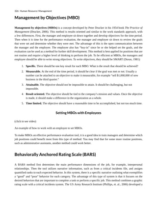 Management by Objectives (MBO)
Management by objectives (MBOs) is a concept developed by Peter Drucker in his 1954 book The Practice of
Management (Drucker, 2006). This method is results oriented and similar to the work standards approach, with
a few differences. First, the manager and employee sit down together and develop objectives for the time period.
Then when it is time for the performance evaluation, the manager and employee sit down to review the goals
that were set and determine whether they were met. The advantage of this is the open communication between
the manager and the employee. The employee also has “buy-in” since he or she helped set the goals, and the
evaluation can be used as a method for further skill development. This method is best applied for positions that are
not routine and require a higher level of thinking to perform the job. To be efficient at MBOs, the managers and
employee should be able to write strong objectives. To write objectives, they should be SMART (Doran, 1981):
1. Specific. There should be one key result for each MBO. What is the result that should be achieved?
2. Measurable. At the end of the time period, it should be clear if the goal was met or not. Usually a
number can be attached to an objective to make it measurable, for example “sell $1,000,000 of new
business in the third quarter.”
3. Attainable. The objective should not be impossible to attain. It should be challenging, but not
impossible.
4. Result oriented. The objective should be tied to the company’s mission and values. Once the objective
is made, it should make a difference in the organization as a whole.
5. Time limited. The objective should have a reasonable time to be accomplished, but not too much time.
Setting MBOs with Employees
(click to see video)
An example of how to work with an employee to set MBOs.
To make MBOs an effective performance evaluation tool, it is a good idea to train managers and determine which
job positions could benefit most from this type of method. You may find that for some more routine positions,
such as administrative assistants, another method could work better.
Behaviorally Anchored Rating Scale (BARS)
A BARS method first determines the main performance dimensions of the job, for example, interpersonal
relationships. Then the tool utilizes narrative information, such as from a critical incidents file, and assigns
quantified ranks to each expected behavior. In this system, there is a specific narrative outlining what exemplifies
a “good” and “poor” behavior for each category. The advantage of this type of system is that it focuses on the
desired behaviors that are important to complete a task or perform a specific job. This method combines a graphic
rating scale with a critical incidents system. The US Army Research Institute (Phillips, et. al., 2006) developed a
326 Human Resource Management
 
