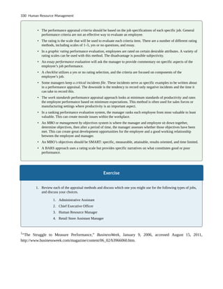 • The performance appraisal criteria should be based on the job specifications of each specific job. General
performance criteria are not an effective way to evaluate an employee.
• The rating is the scale that will be used to evaluate each criteria item. There are a number of different rating
methods, including scales of 1–5, yes or no questions, and essay.
• In a graphic rating performance evaluation, employees are rated on certain desirable attributes. A variety of
rating scales can be used with this method. The disadvantage is possible subjectivity.
• An essay performance evaluation will ask the manager to provide commentary on specific aspects of the
employee’s job performance.
• A checklist utilizes a yes or no rating selection, and the criteria are focused on components of the
employee’s job.
• Some managers keep a critical incidents file. These incidents serve as specific examples to be written about
in a performance appraisal. The downside is the tendency to record only negative incidents and the time it
can take to record this.
• The work standards performance appraisal approach looks at minimum standards of productivity and rates
the employee performance based on minimum expectations. This method is often used for sales forces or
manufacturing settings where productivity is an important aspect.
• In a ranking performance evaluation system, the manager ranks each employee from most valuable to least
valuable. This can create morale issues within the workplace.
• An MBO or management by objectives system is where the manager and employee sit down together,
determine objectives, then after a period of time, the manager assesses whether those objectives have been
met. This can create great development opportunities for the employee and a good working relationship
between the employee and manager.
• An MBO’s objectives should be SMART: specific, measurable, attainable, results oriented, and time limited.
• A BARS approach uses a rating scale but provides specific narratives on what constitutes good or poor
performance.
Exercise
1. Review each of the appraisal methods and discuss which one you might use for the following types of jobs,
and discuss your choices.
1. Administrative Assistant
2. Chief Executive Officer
3. Human Resource Manager
4. Retail Store Assistant Manager
1
“The Struggle to Measure Performance,” BusinessWeek, January 9, 2006, accessed August 15, 2011,
http://www.businessweek.com/magazine/content/06_02/b3966060.htm.
330 Human Resource Management
 