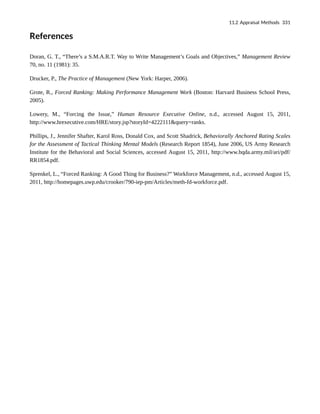 References
Doran, G. T., “There’s a S.M.A.R.T. Way to Write Management’s Goals and Objectives,” Management Review
70, no. 11 (1981): 35.
Drucker, P., The Practice of Management (New York: Harper, 2006).
Grote, R., Forced Ranking: Making Performance Management Work (Boston: Harvard Business School Press,
2005).
Lowery, M., “Forcing the Issue,” Human Resource Executive Online, n.d., accessed August 15, 2011,
http://www.hrexecutive.com/HRE/story.jsp?storyId=4222111&query=ranks.
Phillips, J., Jennifer Shafter, Karol Ross, Donald Cox, and Scott Shadrick, Behaviorally Anchored Rating Scales
for the Assessment of Tactical Thinking Mental Models (Research Report 1854), June 2006, US Army Research
Institute for the Behavioral and Social Sciences, accessed August 15, 2011, http://www.hqda.army.mil/ari/pdf/
RR1854.pdf.
Sprenkel, L., “Forced Ranking: A Good Thing for Business?” Workforce Management, n.d., accessed August 15,
2011, http://homepages.uwp.edu/crooker/790-iep-pm/Articles/meth-fd-workforce.pdf.
11.2 Appraisal Methods 331
 