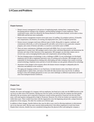 1.4 Cases and Problems
Chapter Summary
• Human resource management is the process of employing people, training them, compensating them,
developing policies relating to the workplace, and developing strategies to retain employees. Three
certification exams, which are offered by the Human Resource Certification Institute, can be taken to show
HRM skills and become more marketable.
• Human resource management involves seven main areas: (1) staffing, (2) workplace policies, (3) benefits
and compensation, (4) retention, (5) training, (6) employment laws, and (7) employee protection.
• Human resource managers need many different types of skills. Being able to organize, multitask, and
communicate effectively, as well as having specific job skills, such as how to run a particular computer
program, and a sense of fairness and ethics, is crucial to a successful career in HRM.
• There are many contemporary challenges associated with HRM. First, it is up to everyone in the
organization to contain costs. HR managers need to look at their individual departments and demonstrate the
necessity and value of their functions to the organization. HR managers can also help contain costs in
several ways, such as managing benefits plans and compensation and providing training.
• The fast-changing nature of technology is also a challenge in HRM. As new technologies are developed,
employees may be able to implement innovative ways of working such as flextime. HR managers are also
responsible for developing policies dealing with cyberloafing and other workplace time wasters revolving
around technology. Employee stress and lack of work-life balance are also greatly influenced by technology.
• Awareness of the changes in the economy allows the human resource manager to adequately plan for
reductions and additions to the workforce.
• The aging and changing workforce is our final factor. As baby boomers retire, there likely will not be
enough people to replace them, and many of the skills the baby boomers have may be lost. In addition,
having to work with multiple generations at once can create challenges as different expectations and needs
arise from multigenerational workforces.
Chapter Case
Changes, Changes
Jennifer, the owner and manager of a company with ten employees, has hired you to take over the HRM function so she
can focus on other areas of her business. During your first two weeks, you find out that the company has been greatly
affected by the up economy and is expected to experience overall revenue growth by 10 percent over the next three
years, with some quarters seeing growth as high as 30 percent. However, five of the ten workers are expected to retire
within three years. These workers have been with the organization since the beginning and provide a unique historical
perspective of the company. The other five workers are of diverse ages.
In addition to these changes, Jennifer believes they may be able to save costs by allowing employees to telecommute
one to two days per week. She has some concerns about productivity if she allows employees to work from home.
Despite these concerns, Jennifer has even considered closing down the physical office and making her company a
26
 