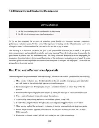 11.3 Completing and Conducting the Appraisal
Learning Objectives
1. Be able to discuss best practices in performance review planning.
2. Be able to write an improvement plan for an employee.
So far, we have discussed the necessity of providing formal feedback to employees through a systematic
performance evaluation system. We have stressed the importance of making sure the HR professional knows how
often performance evaluations should be given and if they are tied to pay increases.
The next step is to make sure you know the goals of the performance evaluation; for example, is the goal to
improve performance and also identify people for succession planning? You will then determine the source for the
performance evaluation data, and then create criteria and rating scales that relate directly to the employee’s job
description. Once this is done, the successful functioning of the performance evaluation system largely depends
on the HR professional to implement and communicate the system to managers and employees. This will be the
primary focus of our next section.
Best Practices in Performance Appraisals
The most important things to remember when developing a performance evaluation system include the following:
1. Make sure the evaluation has a direct relationship to the job. Consider developing specific criteria for
each job, based on the individual job specifications and description.
2. Involve managers when developing the process. Garner their feedback to obtain “buy-in” for the
process.
3. Consider involving the employee in the process by asking the employee to fill out a self-evaluation.
4. Use a variety of methods to rate and evaluate the employee.
5. Avoid bias by standardizing performance evaluations systems for each job.
6. Give feedback on performance throughout the year, not just during performance review times.
7. Make sure the goals of the performance evaluation tie into the organizational and department goals.
8. Ensure the performance appraisal criteria also tie into the goals of the organization, for a strategic
HRM approach.
9. Review the evaluation for each job title often, since jobs and expectations change.
332
 