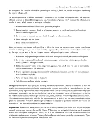 for managers to do. Show the value of the system in your training or, better yet, involve managers in developing
the process to begin with.
Set standards should be developed for managers filling out the performance ratings and criteria. The advantage
of this is accuracy of data and limiting possible bias. Consider these “ground rules” to ensure that information is
similar no matter which manager is writing the evaluation:
1. Use only factual information and avoid opinion or perception.
2. For each section, comments should be at least two sentences in length, and examples of employee
behavior should be provided.
3. Reviews must be complete and shared with the employee before the deadline.
4. Make messages clear and direct.
5. Focus on observable behaviors.
Once your managers are trained, understand how to fill out the forms, and are comfortable with the ground rules
associated with the process, we can coach them on how to prepare for performance evaluations. For example, here
are the steps you may want to discuss with your managers who provide performance evaluations:
1. Review the employee’s last performance evaluation. Note goals from the previous evaluation period.
2. Review the employee’s file and speak with other managers who interface with this person. In other
words, gather data about performance.
3. Fill out the necessary forms for this employee’s appraisal. Note which areas you want to address in the
appraisal interview with the employee.
4. If your organization bases pay increases on the performance evaluation, know the pay increase you are
able to offer the employee.
5. Write any improvement plans as necessary.
6. Schedule a time and date with the employee.
Most people feel nervous about giving and receiving performance evaluations. One way to limit this is to show the
employee the written evaluation before the interview, so the employee knows what to expect. To keep it a two-way
conversation, many organizations have the employee fill out the same evaluation, and answers from the employee
and manager are compared and discussed in the interview. When the manager meets with the employee to discuss
the performance evaluation, the manager should be clear, direct, and to the point about positives and weaknesses.
The manager should also discuss goals for the upcoming period, as well as any pay increases or improvement
plans as a result of the evaluation. The manager should also be prepared for questions, concerns, and reasons for
an employee’s not being able to meet performance standards.
Improvement plans should not be punitive, but the goal of an improvement plan should be to help the employee
succeed. Improvement plans are discussed in Chapter 7 “Retention and Motivation”. Coaching and development
should occur throughout the employee’s tenure, and he or she should know before the performance evaluation
whether expectations are not being met. This way, the introduction of an improvement plan is not a surprise. There
are six main components to an employee improvement plan:
11.3 Completing and Conducting the Appraisal 335
 