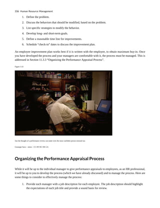 1. Define the problem.
2. Discuss the behaviors that should be modified, based on the problem.
3. List specific strategies to modify the behavior.
4. Develop long- and short-term goals.
5. Define a reasonable time line for improvements.
6. Schedule “check-in” dates to discuss the improvement plan.
An employee improvement plan works best if it is written with the employee, to obtain maximum buy-in. Once
you have developed the process and your managers are comfortable with it, the process must be managed. This is
addressed in Section 11.3.3 “Organizing the Performance Appraisal Process”.
Figure 11.8
Just the thought of a performance review can make even the most confident person stressed out.
Giuseppe Savo – stress – CC BY-NC-ND 2.0.
Organizing the Performance Appraisal Process
While it will be up to the individual manager to give performance appraisals to employees, as an HR professional,
it will be up to you to develop the process (which we have already discussed) and to manage the process. Here are
some things to consider to effectively manage the process:
1. Provide each manager with a job description for each employee. The job description should highlight
the expectations of each job title and provide a sound basis for review.
336 Human Resource Management
 