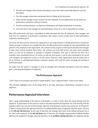 2. Provide each manager with necessary documents, such as the criteria and rating sheets for each job
description.
3. Give the manager instructions and ground rules for filling out the documents.
4. Work with the manager on pay increases for each employee, if your organization has decided to tie
performance evaluations with pay increases.
5. Provide coaching assistance on objectives development and improvement plans, if necessary.
6. Give time lines to the manager for each performance review he or she is responsible for writing.
Most HR professionals will keep a spreadsheet or other document that lists all employees, their manager, and
time lines for completion of performance evaluations. This makes it easier to keep track of when performance
evaluations should be given.
Of course, the above process assumes the organization is not using software to manage performance evaluations.
Numerous types of software are available that allow the HR professional to manage key job responsibilities and
goals for every employee in the organization. This software tracks progress on those goals and allows the manager
to enter notes (critical incidents files) online. The software can track 360 reviews and send e-mail reminders
when it is time for an employee or manager to complete evaluations. This type of software can allow for a
smoother, more streamlined process. Of course, as with any new system, it can be time-consuming to set up and
train managers and employees on how to use the system. However, many organizations find the initial time to
set up software or web-based performance evaluation systems well worth the easier recording and tracking of
performance goals.
No matter how the system is managed, it must be managed and continually developed to meet the ultimate
goal—continuing development of employees.
The Performance Appraisal
" href="http://www.youtube.com/watch?v=unmKnS5jPOc" class="replaced-iframe">(click to see video)
This role-play highlights some of the things NOT to do when discussing a performance evaluation with an
employee.
Performance Appraisal Interviews
Once a good understanding of the process is developed, it is time to think about the actual meeting with the
employee. A performance review process could be intricately detailed and organized, but if the meeting with the
employee doesn’t go well, the overall strategic objective of performance reviews may not be met. In Norman R.
F. Maier’s famous book The Appraisal Interview, he addressed three types of appraisal interview styles. The first
is the tell and sell interview. In this type of interview, the manager does most of the talking and passes his or
her view to the employee. In the tell and listen type of interview, the manager communicates feedback and then
addresses the employee’s thoughts about the interview. In the problem-solving interview, the employee and the
11.3 Completing and Conducting the Appraisal 337
 