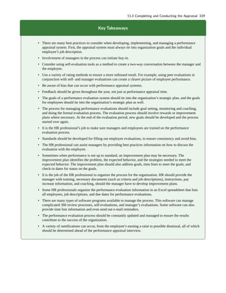 Key Takeaways
• There are many best practices to consider when developing, implementing, and managing a performance
appraisal system. First, the appraisal system must always tie into organization goals and the individual
employee’s job description.
• Involvement of managers in the process can initiate buy-in.
• Consider using self-evaluation tools as a method to create a two-way conversation between the manager and
the employee.
• Use a variety of rating methods to ensure a more unbiased result. For example, using peer evaluations in
conjunction with self- and manager evaluations can create a clearer picture of employee performance.
• Be aware of bias that can occur with performance appraisal systems.
• Feedback should be given throughout the year, not just at performance appraisal time.
• The goals of a performance evaluation system should tie into the organization’s strategic plan, and the goals
for employees should tie into the organization’s strategic plan as well.
• The process for managing performance evaluations should include goal setting, monitoring and coaching,
and doing the formal evaluation process. The evaluation process should involve rewards or improvement
plans where necessary. At the end of the evaluation period, new goals should be developed and the process
started over again.
• It is the HR professional’s job to make sure managers and employees are trained on the performance
evaluation process.
• Standards should be developed for filling out employee evaluations, to ensure consistency and avoid bias.
• The HR professional can assist managers by providing best practices information on how to discuss the
evaluation with the employee.
• Sometimes when performance is not up to standard, an improvement plan may be necessary. The
improvement plan identifies the problem, the expected behavior, and the strategies needed to meet the
expected behavior. The improvement plan should also address goals, time lines to meet the goals, and
check-in dates for status on the goals.
• It is the job of the HR professional to organize the process for the organization. HR should provide the
manager with training, necessary documents (such as criteria and job descriptions), instructions, pay
increase information, and coaching, should the manager have to develop improvement plans.
• Some HR professionals organize the performance evaluation information in an Excel spreadsheet that lists
all employees, job descriptions, and due dates for performance evaluations.
• There are many types of software programs available to manage the process. This software can manage
complicated 360 review processes, self-evaluations, and manager’s evaluations. Some software can also
provide time line information and even send out e-mail reminders.
• The performance evaluation process should be constantly updated and managed to ensure the results
contribute to the success of the organization.
• A variety of ramifications can occur, from the employee’s earning a raise to possible dismissal, all of which
should be determined ahead of the performance appraisal interview.
11.3 Completing and Conducting the Appraisal 339
 