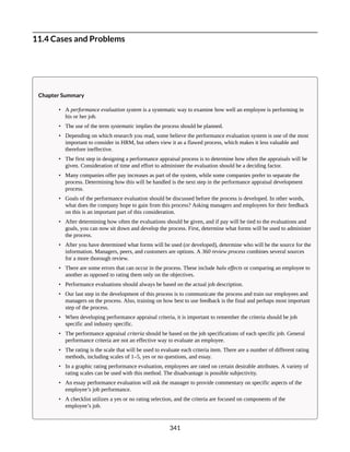 11.4 Cases and Problems
Chapter Summary
• A performance evaluation system is a systematic way to examine how well an employee is performing in
his or her job.
• The use of the term systematic implies the process should be planned.
• Depending on which research you read, some believe the performance evaluation system is one of the most
important to consider in HRM, but others view it as a flawed process, which makes it less valuable and
therefore ineffective.
• The first step in designing a performance appraisal process is to determine how often the appraisals will be
given. Consideration of time and effort to administer the evaluation should be a deciding factor.
• Many companies offer pay increases as part of the system, while some companies prefer to separate the
process. Determining how this will be handled is the next step in the performance appraisal development
process.
• Goals of the performance evaluation should be discussed before the process is developed. In other words,
what does the company hope to gain from this process? Asking managers and employees for their feedback
on this is an important part of this consideration.
• After determining how often the evaluations should be given, and if pay will be tied to the evaluations and
goals, you can now sit down and develop the process. First, determine what forms will be used to administer
the process.
• After you have determined what forms will be used (or developed), determine who will be the source for the
information. Managers, peers, and customers are options. A 360 review process combines several sources
for a more thorough review.
• There are some errors that can occur in the process. These include halo effects or comparing an employee to
another as opposed to rating them only on the objectives.
• Performance evaluations should always be based on the actual job description.
• Our last step in the development of this process is to communicate the process and train our employees and
managers on the process. Also, training on how best to use feedback is the final and perhaps most important
step of the process.
• When developing performance appraisal criteria, it is important to remember the criteria should be job
specific and industry specific.
• The performance appraisal criteria should be based on the job specifications of each specific job. General
performance criteria are not an effective way to evaluate an employee.
• The rating is the scale that will be used to evaluate each criteria item. There are a number of different rating
methods, including scales of 1–5, yes or no questions, and essay.
• In a graphic rating performance evaluation, employees are rated on certain desirable attributes. A variety of
rating scales can be used with this method. The disadvantage is possible subjectivity.
• An essay performance evaluation will ask the manager to provide commentary on specific aspects of the
employee’s job performance.
• A checklist utilizes a yes or no rating selection, and the criteria are focused on components of the
employee’s job.
341
 