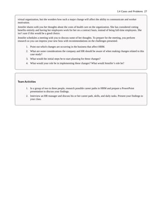 virtual organization, but she wonders how such a major change will affect the ability to communicate and worker
motivation.
Jennifer shares with you her thoughts about the costs of health care on the organization. She has considered cutting
benefits entirely and having her employees work for her on a contract basis, instead of being full-time employees. She
isn’t sure if this would be a good choice.
Jennifer schedules a meeting with you to discuss some of her thoughts. To prepare for the meeting, you perform
research so you can impress your new boss with recommendations on the challenges presented.
1. Point out which changes are occurring in the business that affect HRM.
2. What are some considerations the company and HR should be aware of when making changes related to this
case study?
3. What would the initial steps be to start planning for these changes?
4. What would your role be in implementing these changes? What would Jennifer’s role be?
Team Activities
1. In a group of two to three people, research possible career paths in HRM and prepare a PowerPoint
presentation to discuss your findings.
2. Interview an HR manager and discuss his or her career path, skills, and daily tasks. Present your findings to
your class.
1.4 Cases and Problems 27
 
