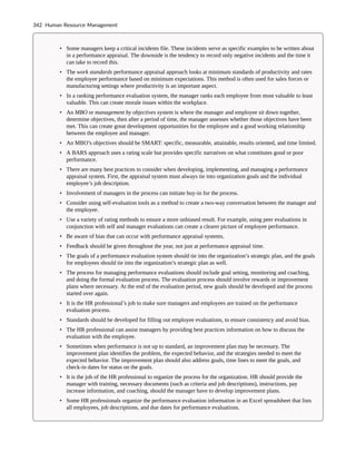 • Some managers keep a critical incidents file. These incidents serve as specific examples to be written about
in a performance appraisal. The downside is the tendency to record only negative incidents and the time it
can take to record this.
• The work standards performance appraisal approach looks at minimum standards of productivity and rates
the employee performance based on minimum expectations. This method is often used for sales forces or
manufacturing settings where productivity is an important aspect.
• In a ranking performance evaluation system, the manager ranks each employee from most valuable to least
valuable. This can create morale issues within the workplace.
• An MBO or management by objectives system is where the manager and employee sit down together,
determine objectives, then after a period of time, the manager assesses whether those objectives have been
met. This can create great development opportunities for the employee and a good working relationship
between the employee and manager.
• An MBO’s objectives should be SMART: specific, measurable, attainable, results oriented, and time limited.
• A BARS approach uses a rating scale but provides specific narratives on what constitutes good or poor
performance.
• There are many best practices to consider when developing, implementing, and managing a performance
appraisal system. First, the appraisal system must always tie into organization goals and the individual
employee’s job description.
• Involvement of managers in the process can initiate buy-in for the process.
• Consider using self-evaluation tools as a method to create a two-way conversation between the manager and
the employee.
• Use a variety of rating methods to ensure a more unbiased result. For example, using peer evaluations in
conjunction with self and manager evaluations can create a clearer picture of employee performance.
• Be aware of bias that can occur with performance appraisal systems.
• Feedback should be given throughout the year, not just at performance appraisal time.
• The goals of a performance evaluation system should tie into the organization’s strategic plan, and the goals
for employees should tie into the organization’s strategic plan as well.
• The process for managing performance evaluations should include goal setting, monitoring and coaching,
and doing the formal evaluation process. The evaluation process should involve rewards or improvement
plans where necessary. At the end of the evaluation period, new goals should be developed and the process
started over again.
• It is the HR professional’s job to make sure managers and employees are trained on the performance
evaluation process.
• Standards should be developed for filling out employee evaluations, to ensure consistency and avoid bias.
• The HR professional can assist managers by providing best practices information on how to discuss the
evaluation with the employee.
• Sometimes when performance is not up to standard, an improvement plan may be necessary. The
improvement plan identifies the problem, the expected behavior, and the strategies needed to meet the
expected behavior. The improvement plan should also address goals, time lines to meet the goals, and
check-in dates for status on the goals.
• It is the job of the HR professional to organize the process for the organization. HR should provide the
manager with training, necessary documents (such as criteria and job descriptions), instructions, pay
increase information, and coaching, should the manager have to develop improvement plans.
• Some HR professionals organize the performance evaluation information in an Excel spreadsheet that lists
all employees, job descriptions, and due dates for performance evaluations.
342 Human Resource Management
 