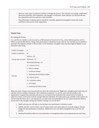 • There are many types of software available to manage the process. This software can manage complicated
360 review processes, self-evaluations, and manager’s evaluations. Some software can also provide time
line information and even send out e-mail reminders.
• The performance evaluation process should be constantly updated and managed to ensure the results
contribute to the success of the organization.
Chapter Case
Revamping the System
It is your first six months at your new job as an HR assistant at Groceries for You, a home delivery grocery service.
When you ask the HR director, Chang, about performance evaluations, he just rolls his eyes and tells you to schedule a
meeting in his Outlook calendar to discuss them. In the meantime, you gather some data that might be helpful in your
discussion with Chang.
Number of managers 4
Number of employees 82
Average span of control
Delivery—38
Warehouse—24
Marketing/technology—16
Job types
11—customer service
1—delivery manager
1—warehouse manager
1—marketing and technology manager
38—delivery drivers
24—warehouse workers
1—tech support
5—marketing and website design
When you meet, Chang is very forward with you about the current process. “Right now, managers groan when they are
told they need to complete evaluations. The evaluations are general—we use the same form for all jobs in the
organization. It appears that promotion decisions are not based on the evaluations but instead tend to be based on
subjective criteria, such as how well the manager likes the individual. We really need to get a handle on this system, but
I haven’t had the time to do it. I am hoping you can make some recommendations for our system and present them to
me and then to the managers during next month’s meeting. Can you do this?”
1. Detail each step you will take as you develop a new performance evaluation system.
2. Identify specifics such as source, type of rating system, and criteria plans for each job category. Discuss
budget for each performance evaluation. Address how you will obtain management buy-in for the new
process.
3. Develop PowerPoint slides for your presentation to management about your proposed process and forms.
11.4 Cases and Problems 343
 