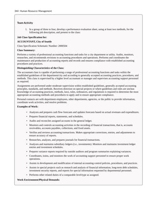 Team Activity
1. In a group of three to four, develop a performance evaluation sheet, using at least two methods, for the
following job description, and present to the class:
Job Class Specification for:
ACCOUNTANT, City of Seattle
Class Specification Schematic Number: 2000504
Class Summary:
Performs a variety of professional accounting functions and tasks for a city department or utility. Audits, monitors,
researches, and recommends revisions to accounting procedures and operations. Performs and coordinates the
maintenance and production of accounting reports and records and ensures compliance with established accounting
procedures and practices.
Distinguishing Characteristics of the Class:
The accountant class is capable of performing a range of professional accounting functions and tasks within the
established guidelines of the department/city and according to generally accepted accounting practices, procedures, and
methods. This class is supervised by a higher level accountant or manager and supervises accounting support personnel
as required.
Assignments are performed under moderate supervision within established guidelines, generally accepted accounting
principles, standards, and methods. Receives direction on special projects or where guidelines and rules are unclear.
Knowledge of accounting practices, methods, laws, rules, ordinances, and regulations is required to determine the most
appropriate accounting methods and procedures to apply and to ensure appropriate compliance.
Personal contacts are with department employees, other departments, agencies, or the public to provide information,
coordinate work activities, and resolve problems.
Examples of Work:
• Analyzes and prepares cash flow forecasts and updates forecasts based on actual revenues and expenditures.
• Prepares financial reports, statements, and schedules.
• Audits and reconciles assigned accounts in the general ledger.
• Monitors and controls accounting activities in the recording of financial transactions, that is, accounts
receivables, accounts payables, collections, and fixed assets.
• Verifies and reviews accounting transactions. Makes appropriate corrections, entries, and adjustments to
ensure accuracy of reports.
• Researches, analyzes, and prepares journals for financial transactions.
• Analyzes and maintains subsidiary ledgers (i.e., investments). Monitors and maintains investment ledger
entries and investment schedules.
• Prepares variance reports required by outside auditors and program summaries explaining variances.
• Coordinates, trains, and monitors the work of accounting support personnel to ensure proper work
operations.
• Assists in development and modification of internal accounting control policies, procedures, and practices.
• Assists in special projects such as research and analysis of financial information, long-term debt schedules,
investment security reports, and reports for special information requested by departmental personnel.
• Performs other related duties of a comparable level/type as assigned.
Work Environment/Physical Demands:
344 Human Resource Management
 