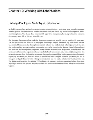 Chapter 12: Working with Labor Unions
Unhappy Employees Could Equal Unionization
As the HR manager for a two-hundred-person company, you tend to have a pretty good sense of employee morale.
Recently, you are concerned because it seems that morale is low, because of pay and the increasing health benefit
costs to employees. You discuss these concerns with upper-level management, but owing to financial pressures,
the company is not able to give pay raises this year.
One afternoon, the manager of the marketing department comes to you with this concern, but also with some news.
She tells you that she has heard talk of employees unionizing if they do not receive pay raises within the next
few months. She expresses that the employees are very unhappy and productivity is suffering as a result. She says
that employees have already started the unionization process by contacting the National Labor Relations Board
and are in the process of proving 30 percent worker interest in unionization. As you mull over this news, you
are concerned because the organization has always had a family atmosphere, and a union might change this. You
are also concerned about the financial pressures to the organization should the employees unionize and negotiate
higher pay. You know you must take action to see that this doesn’t happen. However, you know you and all
managers are legally bound by rules relating to unionization, and you need a refresher on what these rules are.
You decide to call a meeting first with the CEO and then with managers to discuss strategy and inform them of the
legal implications of this process. You feel confident that a resolution can be developed before the unionization
happens.
346
 