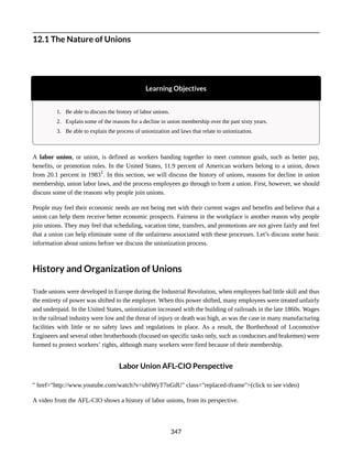 12.1 The Nature of Unions
Learning Objectives
1. Be able to discuss the history of labor unions.
2. Explain some of the reasons for a decline in union membership over the past sixty years.
3. Be able to explain the process of unionization and laws that relate to unionization.
A labor union, or union, is defined as workers banding together to meet common goals, such as better pay,
benefits, or promotion rules. In the United States, 11.9 percent of American workers belong to a union, down
from 20.1 percent in 19831
. In this section, we will discuss the history of unions, reasons for decline in union
membership, union labor laws, and the process employees go through to form a union. First, however, we should
discuss some of the reasons why people join unions.
People may feel their economic needs are not being met with their current wages and benefits and believe that a
union can help them receive better economic prospects. Fairness in the workplace is another reason why people
join unions. They may feel that scheduling, vacation time, transfers, and promotions are not given fairly and feel
that a union can help eliminate some of the unfairness associated with these processes. Let’s discuss some basic
information about unions before we discuss the unionization process.
History and Organization of Unions
Trade unions were developed in Europe during the Industrial Revolution, when employees had little skill and thus
the entirety of power was shifted to the employer. When this power shifted, many employees were treated unfairly
and underpaid. In the United States, unionization increased with the building of railroads in the late 1860s. Wages
in the railroad industry were low and the threat of injury or death was high, as was the case in many manufacturing
facilities with little or no safety laws and regulations in place. As a result, the Bortherhood of Locomotive
Engineers and several other brotherhoods (focused on specific tasks only, such as conductors and brakemen) were
formed to protect workers’ rights, although many workers were fired because of their membership.
Labor Union AFL-CIO Perspective
" href="http://www.youtube.com/watch?v=ubIWyT7nGdU" class="replaced-iframe">(click to see video)
A video from the AFL-CIO shows a history of labor unions, from its perspective.
347
 