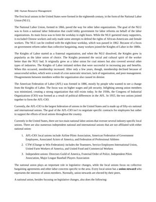 The first local unions in the United States were formed in the eighteenth century, in the form of the National Labor
Union (NLU).
The National Labor Union, formed in 1866, paved the way for other labor organizations. The goal of the NLU
was to form a national labor federation that could lobby government for labor reforms on behalf of the labor
organizations. Its main focus was to limit the workday to eight hours. While the NLU garnered many supporters,
it excluded Chinese workers and only made some attempts to defend the rights of African-Americans and female
workers. The NLU can be credited with the eight-hour workday, which was passed in 1862. Because of a focus
on government reform rather than collective bargaining, many workers joined the Knights of Labor in the 1880s.
The Knights of Labor started as a fraternal organization, and when the NLU dissolved, the Knights grew in
popularity as the labor union of choice. The Knights promoted the social and cultural spirit of the worker
better than the NLU had. It originally grew as a labor union for coal miners but also covered several other
types of industries. The Knights of Labor initiated strikes that were successful in increasing pay and benefits.
When this occurred, membership increased. After only a few years, though, membership declined because of
unsuccessful strikes, which were a result of a too autocratic structure, lack of organization, and poor management.
Disagreements between members within the organization also caused its demise.
The American Federation of Labor (AFL) was formed in 1886, mostly by people who wanted to see a change
from the Knights of Labor. The focus was on higher wages and job security. Infighting among union members
was minimized, creating a strong organization that still exists today. In the 1930s, the Congress of Industrial
Organizations (CIO) was formed as a result of political differences in the AFL. In 1955, the two unions joined
together to form the AFL-CIO.
Currently, the AFL-CIO is the largest federation of unions in the United States and is made up of fifty-six national
and international unions. The goal of the AFL-CIO isn’t to negotiate specific contracts for employees but rather
to support the efforts of local unions throughout the country.
Currently in the United States, there are two main national labor unions that oversee several industry-specific local
unions. There are also numerous independent national and international unions that are not affiliated with either
national union:
1. AFL-CIO: local unions include Airline Pilots Association, American Federation of Government
Employees, Associated Actors of America, and Federation of Professional Athletes
2. CTW (Change to Win Federation): includes the Teamsters, Service Employees International Union,
United Farm Workers of America, and United Food and Commercial Workers
3. Independent unions: Directors Guild of America, Fraternal Order of Police, Independent Pilots
Association, Major League Baseball Players Association
The national union plays an important role in legislative changes, while the local unions focus on collective
bargaining agreements and other labor concerns specific to the area. Every local union has a union steward who
represents the interests of union members. Normally, union stewards are elected by their peers.
A national union, besides focusing on legislative changes, also does the following:
348 Human Resource Management
 