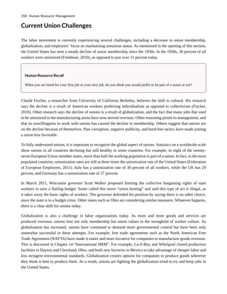 Current Union Challenges
The labor movement is currently experiencing several challenges, including a decrease in union membership,
globalization, and employers’ focus on maintaining nonunion status. As mentioned in the opening of this section,
the United States has seen a steady decline of union membership since the 1950s. In the 1950s, 36 percent of all
workers were unionized (Friedman, 2010), as opposed to just over 11 percent today.
Human Resource Recall
When you are hired for your first job or your next job, do you think you would prefer to be part of a union or not?
Claude Fischer, a researcher from University of California Berkeley, believes the shift is cultural. His research
says the decline is a result of American workers preferring individualism as opposed to collectivism (Fischer,
2010). Other research says the decline of unions is a result of globalization, and the fact that many jobs that used
to be unionized in the manufacturing arena have now moved overseas. Other reasoning points to management, and
that its unwillingness to work with unions has caused the decline in membership. Others suggest that unions are
on the decline because of themselves. Past corruption, negative publicity, and hard-line tactics have made joining
a union less favorable.
To fully understand unions, it is important to recognize the global aspect of unions. Statistics on a worldwide scale
show unions in all countries declining but still healthy in some countries. For example, in eight of the twenty-
seven European Union member states, more than half the working population is part of a union. In fact, in the most
populated countries, unionization rates are still at three times the unionization rate of the United States (Federation
of European Employers, 2011). Italy has a unionization rate of 30 percent of all workers, while the UK has 29
percent, and Germany has a unionization rate of 27 percent.
In March 2011, Wisconsin governor Scott Walker proposed limiting the collective bargaining rights of state
workers to save a flailing budget. Some called this move “union busting” and said this type of act is illegal, as
it takes away the basic rights of workers. The governor defended his position by saying there is no other choice,
since the state is in a budget crisis. Other states such as Ohio are considering similar measures. Whatever happens,
there is a clear shift for unions today.
Globalization is also a challenge in labor organizations today. As more and more goods and services are
produced overseas, unions lose not only membership but union values in the stronghold of worker culture. As
globalization has increased, unions have continued to demand more governmental control but have been only
somewhat successful in these attempts. For example, free trade agreements such as the North American Free
Trade Agreement (NAFTA) have made it easier and more lucrative for companies to manufacture goods overseas.
This is discussed in Chapter 14 “International HRM”. For example, La-Z-Boy and Whirlpool closed production
facilities in Dayton and Cleveland, Ohio, and built new factories in Mexico to take advantage of cheaper labor and
less stringent environmental standards. Globalization creates options for companies to produce goods wherever
they think is best to produce them. As a result, unions are fighting the globalization trend to try and keep jobs in
the United States.
350 Human Resource Management
 