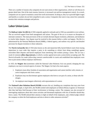 There are a number of reasons why companies do not want unions in their organizations, which we will discuss in
greater detail later. One of the main reasons, however, is increased cost and less management control. As a result,
companies are on a quest to maintain a union-free work environment. In doing so, they try to provide higher wages
and benefits so workers do not feel compelled to join a union. Companies that want to stay union free constantly
monitor their retention strategies and policies.
Labor Union Laws
The Railway Labor Act (RLA) of 1926 originally applied to railroads and in 1936 was amended to cover airlines.
The act received support from both management and unions. The goal of the act is to ensure no disruption of
interstate commerce. The main provisions of the act include alternate dispute resolution, arbitration, and mediation
to resolve labor disputes. Any dispute must be resolved in this manner before a strike can happen. The RLA is
administered by the National Mediation Board (NMB), a federal agency, and outlines very specific and detailed
processes for dispute resolution in these industries.
The Norris-LaGuardia Act of 1932 (also known as the anti-injunction bill), barred federal courts from issuing
injunctions (a court order that requires a party to do something or refrain from doing something) against
nonviolent labor disputes and barred employers from interfering with workers joining a union. The act was a
result of common yellow-dog contracts, in which a worker agreed not to join a union before accepting a job. The
Norris-LaGuardia Act made yellow-dog contracts unenforceable in courts and established that employees were
free to join unions without employer interference.
In 1935, the Wagner Act (sometimes called the National Labor Relations Act) was passed, changing the way
employers can react to several aspects of unions. The Wagner Act had a few main aspects:
1. Employers must allow freedom of association and organization and cannot interfere with, restrain, or
coerce employees who form a union.
2. Employers may not discriminate against employees who form or are part of a union, or those who file
charges.
3. An employer must bargain collectively with representation of a union.
The National Labor Relations Board (NLRB) oversees this act, handling any complaints that may arise from
the act. For example, in April 2011, the NLRB worked with employees at Ozburn-Hessey Logistics in Tennessee
after they had been fired because of their involvement in forming a union. The company was also accused of
interrogating employees about their union activities and threatened employees with loss of benefits should they
form a union. The NLRB utilized their attorney to fight on behalf of the employees, and a federal judge ordered
the company to rehire the fired employees and also to desist in other antiunion activities3
.
Figure 12.2
12.1 The Nature of Unions 351
 