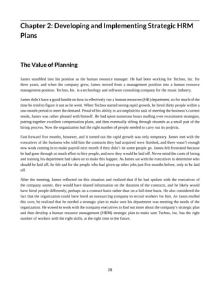 Chapter 2: Developing and Implementing Strategic HRM
Plans
The Value of Planning
James stumbled into his position as the human resource manager. He had been working for Techno, Inc. for
three years, and when the company grew, James moved from a management position into a human resource
management position. Techno, Inc. is a technology and software consulting company for the music industry.
James didn’t have a good handle on how to effectively run a human resources (HR) department, so for much of the
time he tried to figure it out as he went. When Techno started seeing rapid growth, he hired thirty people within a
one-month period to meet the demand. Proud of his ability to accomplish his task of meeting the business’s current
needs, James was rather pleased with himself. He had spent numerous hours mulling over recruitment strategies,
putting together excellent compensation plans, and then eventually sifting through résumés as a small part of the
hiring process. Now the organization had the right number of people needed to carry out its projects.
Fast forward five months, however, and it turned out the rapid growth was only temporary. James met with the
executives of the business who told him the contracts they had acquired were finished, and there wasn’t enough
new work coming in to make payroll next month if they didn’t let some people go. James felt frustrated because
he had gone through so much effort to hire people, and now they would be laid off. Never mind the costs of hiring
and training his department had taken on to make this happen. As James sat with the executives to determine who
should be laid off, he felt sad for the people who had given up other jobs just five months before, only to be laid
off.
After the meeting, James reflected on this situation and realized that if he had spoken with the executives of
the company sooner, they would have shared information on the duration of the contracts, and he likely would
have hired people differently, perhaps on a contract basis rather than on a full-time basis. He also considered the
fact that the organization could have hired an outsourcing company to recruit workers for him. As Jason mulled
this over, he realized that he needed a strategic plan to make sure his department was meeting the needs of the
organization. He vowed to work with the company executives to find out more about the company’s strategic plan
and then develop a human resource management (HRM) strategic plan to make sure Techno, Inc. has the right
number of workers with the right skills, at the right time in the future.
28
 