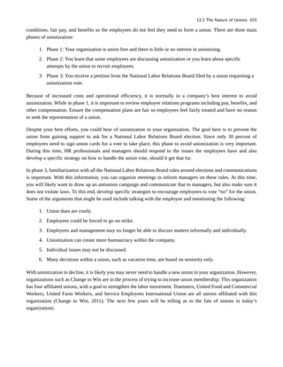 conditions, fair pay, and benefits so the employees do not feel they need to form a union. There are three main
phases of unionization:
1. Phase 1: Your organization is union free and there is little or no interest in unionizing.
2. Phase 2: You learn that some employees are discussing unionization or you learn about specific
attempts by the union to recruit employees.
3. Phase 3: You receive a petition from the National Labor Relations Board filed by a union requesting a
unionization vote.
Because of increased costs and operational efficiency, it is normally in a company’s best interest to avoid
unionization. While in phase 1, it is important to review employee relations programs including pay, benefits, and
other compensation. Ensure the compensation plans are fair so employees feel fairly treated and have no reason
to seek the representation of a union.
Despite your best efforts, you could hear of unionization in your organization. The goal here is to prevent the
union from gaining support to ask for a National Labor Relations Board election. Since only 30 percent of
employees need to sign union cards for a vote to take place, this phase to avoid unionization is very important.
During this time, HR professionals and managers should respond to the issues the employees have and also
develop a specific strategy on how to handle the union vote, should it get that far.
In phase 3, familiarization with all the National Labor Relations Board rules around elections and communications
is important. With this information, you can organize meetings to inform managers on these rules. At this time,
you will likely want to draw up an antiunion campaign and communicate that to managers, but also make sure it
does not violate laws. To this end, develop specific strategies to encourage employees to vote “no” for the union.
Some of the arguments that might be used include talking with the employee and mentioning the following:
1. Union dues are costly.
2. Employees could be forced to go on strike.
3. Employees and management may no longer be able to discuss matters informally and individually.
4. Unionization can create more bureaucracy within the company.
5. Individual issues may not be discussed.
6. Many decisions within a union, such as vacation time, are based on seniority only.
With unionization in decline, it is likely you may never need to handle a new union in your organization. However,
organizations such as Change to Win are in the process of trying to increase union membership. This organization
has four affiliated unions, with a goal to strengthen the labor movement. Teamsters, United Food and Commercial
Workers, United Farm Workers, and Service Employees International Union are all unions affiliated with this
organization (Change to Win, 2011). The next few years will be telling as to the fate of unions in today’s
organizations.
12.1 The Nature of Unions 355
 