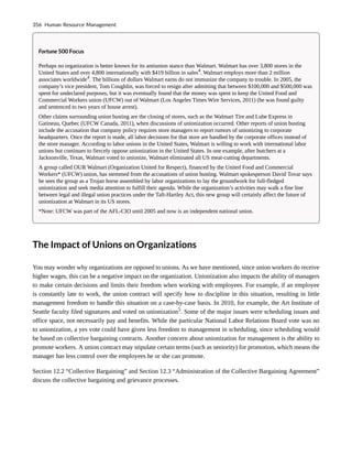 Fortune 500 Focus
Perhaps no organization is better known for its antiunion stance than Walmart. Walmart has over 3,800 stores in the
United States and over 4,800 internationally with $419 billion in sales4
. Walmart employs more than 2 million
associates worldwide4
. The billions of dollars Walmart earns do not immunize the company to trouble. In 2005, the
company’s vice president, Tom Coughlin, was forced to resign after admitting that between $100,000 and $500,000 was
spent for undeclared purposes, but it was eventually found that the money was spent to keep the United Food and
Commercial Workers union (UFCW) out of Walmart (Los Angeles Times Wire Services, 2011) (he was found guilty
and sentenced to two years of house arrest).
Other claims surrounding union busting are the closing of stores, such as the Walmart Tire and Lube Express in
Gatineau, Quebec (UFCW Canada, 2011), when discussions of unionization occurred. Other reports of union busting
include the accusation that company policy requires store managers to report rumors of unionizing to corporate
headquarters. Once the report is made, all labor decisions for that store are handled by the corporate offices instead of
the store manager. According to labor unions in the United States, Walmart is willing to work with international labor
unions but continues to fiercely oppose unionization in the United States. In one example, after butchers at a
Jacksonville, Texas, Walmart voted to unionize, Walmart eliminated all US meat-cutting departments.
A group called OUR Walmart (Organization United for Respect), financed by the United Food and Commercial
Workers* (UFCW) union, has stemmed from the accusations of union busting. Walmart spokesperson David Tovar says
he sees the group as a Trojan horse assembled by labor organizations to lay the groundwork for full-fledged
unionization and seek media attention to fulfill their agenda. While the organization’s activities may walk a fine line
between legal and illegal union practices under the Taft-Hartley Act, this new group will certainly affect the future of
unionization at Walmart in its US stores.
*Note: UFCW was part of the AFL-CIO until 2005 and now is an independent national union.
The Impact of Unions on Organizations
You may wonder why organizations are opposed to unions. As we have mentioned, since union workers do receive
higher wages, this can be a negative impact on the organization. Unionization also impacts the ability of managers
to make certain decisions and limits their freedom when working with employees. For example, if an employee
is constantly late to work, the union contract will specify how to discipline in this situation, resulting in little
management freedom to handle this situation on a case-by-case basis. In 2010, for example, the Art Institute of
Seattle faculty filed signatures and voted on unionization5
. Some of the major issues were scheduling issues and
office space, not necessarily pay and benefits. While the particular National Labor Relations Board vote was no
to unionization, a yes vote could have given less freedom to management in scheduling, since scheduling would
be based on collective bargaining contracts. Another concern about unionization for management is the ability to
promote workers. A union contract may stipulate certain terms (such as seniority) for promotion, which means the
manager has less control over the employees he or she can promote.
Section 12.2 “Collective Bargaining” and Section 12.3 “Administration of the Collective Bargaining Agreement”
discuss the collective bargaining and grievance processes.
356 Human Resource Management
 