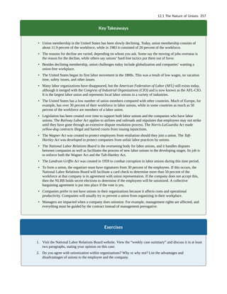 Key Takeaways
• Union membership in the United States has been slowly declining. Today, union membership consists of
about 11.9 percent of the workforce, while in 1983 it consisted of 20 percent of the workforce.
• The reasons for decline are varied, depending on whom you ask. Some say the moving of jobs overseas is
the reason for the decline, while others say unions’ hard-line tactics put them out of favor.
• Besides declining membership, union challenges today include globalization and companies’ wanting a
union-free workplace.
• The United States began its first labor movement in the 1800s. This was a result of low wages, no vacation
time, safety issues, and other issues.
• Many labor organizations have disappeared, but the American Federation of Labor (AFL) still exists today,
although it merged with the Congress of Industrial Organizations (CIO) and is now known as the AFL-CIO.
It is the largest labor union and represents local labor unions in a variety of industries.
• The United States has a low number of union members compared with other countries. Much of Europe, for
example, has over 30 percent of their workforce in labor unions, while in some countries as much as 50
percent of the workforce are members of a labor union.
• Legislation has been created over time to support both labor unions and the companies who have labor
unions. The Railway Labor Act applies to airlines and railroads and stipulates that employees may not strike
until they have gone through an extensive dispute resolution process. The Norris-LaGuardia Act made
yellow-dog contracts illegal and barred courts from issuing injunctions.
• The Wagner Act was created to protect employees from retaliation should they join a union. The Taft-
Hartley Act was developed to protect companies from unfair labor practices by unions.
• The National Labor Relations Board is the overseeing body for labor unions, and it handles disputes
between companies as well as facilitates the process of new labor unions in the developing stages. Its job is
to enforce both the Wagner Act and the Taft-Hartley Act.
• The Landrum Griffin Act was created in 1959 to combat corruption in labor unions during this time period.
• To form a union, the organizer must have signatures from 30 percent of the employees. If this occurs, the
National Labor Relations Board will facilitate a card check to determine more than 50 percent of the
workforce at that company is in agreement with union representation. If the company does not accept this,
then the NLRB holds secret elections to determine if the employees will be unionized. A collective
bargaining agreement is put into place if the vote is yes.
• Companies prefer to not have unions in their organizations because it affects costs and operational
productivity. Companies will usually try to prevent a union from organizing in their workplace.
• Managers are impacted when a company does unionize. For example, management rights are affected, and
everything must be guided by the contract instead of management prerogative.
Exercises
1. Visit the National Labor Relations Board website. View the “weekly case summary” and discuss it in at least
two paragraphs, stating your opinion on this case.
2. Do you agree with unionization within organizations? Why or why not? List the advantages and
disadvantages of unions to the employee and the company.
12.1 The Nature of Unions 357
 