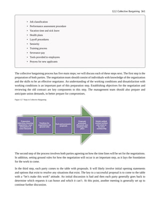 • Job classification
• Performance assessment procedure
• Vacation time and sick leave
• Health plans
• Layoff procedures
• Seniority
• Training process
• Severance pay
• Tools provided to employees
• Process for new applicants
The collective bargaining process has five main steps; we will discuss each of these steps next. The first step is the
preparation of both parties. The negotiation team should consist of individuals with knowledge of the organization
and the skills to be an effective negotiator. An understanding of the working conditions and dissatisfaction with
working conditions is an important part of this preparation step. Establishing objectives for the negotiation and
reviewing the old contract are key components to this step. The management team should also prepare and
anticipate union demands, to better prepare for compromises.
Figure 12.7 Steps in Collective Bargaining
The second step of the process involves both parties agreeing on how the time lines will be set for the negotiations.
In addition, setting ground rules for how the negotiation will occur is an important step, as it lays the foundation
for the work to come.
In the third step, each party comes to the table with proposals. It will likely involve initial opening statements
and options that exist to resolve any situations that exist. The key to a successful proposal is to come to the table
with a “let’s make this work” attitude. An initial discussion is had and then each party generally goes back to
determine which requests it can honor and which it can’t. At this point, another meeting is generally set up to
continue further discussion.
12.2 Collective Bargaining 361
 