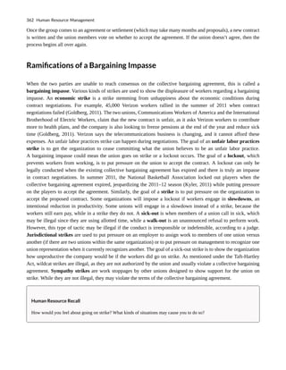 Once the group comes to an agreement or settlement (which may take many months and proposals), a new contract
is written and the union members vote on whether to accept the agreement. If the union doesn’t agree, then the
process begins all over again.
Ramifications of a Bargaining Impasse
When the two parties are unable to reach consensus on the collective bargaining agreement, this is called a
bargaining impasse. Various kinds of strikes are used to show the displeasure of workers regarding a bargaining
impasse. An economic strike is a strike stemming from unhappiness about the economic conditions during
contract negotiations. For example, 45,000 Verizon workers rallied in the summer of 2011 when contract
negotiations failed (Goldberg, 2011). The two unions, Communications Workers of America and the International
Brotherhood of Electric Workers, claim that the new contract is unfair, as it asks Verizon workers to contribute
more to health plans, and the company is also looking to freeze pensions at the end of the year and reduce sick
time (Goldberg, 2011). Verizon says the telecommunications business is changing, and it cannot afford these
expenses. An unfair labor practices strike can happen during negotiations. The goal of an unfair labor practices
strike is to get the organization to cease committing what the union believes to be an unfair labor practice.
A bargaining impasse could mean the union goes on strike or a lockout occurs. The goal of a lockout, which
prevents workers from working, is to put pressure on the union to accept the contract. A lockout can only be
legally conducted when the existing collective bargaining agreement has expired and there is truly an impasse
in contract negotiations. In summer 2011, the National Basketball Association locked out players when the
collective bargaining agreement expired, jeopardizing the 2011–12 season (Kyler, 2011) while putting pressure
on the players to accept the agreement. Similarly, the goal of a strike is to put pressure on the organization to
accept the proposed contract. Some organizations will impose a lockout if workers engage in slowdowns, an
intentional reduction in productivity. Some unions will engage in a slowdown instead of a strike, because the
workers still earn pay, while in a strike they do not. A sick-out is when members of a union call in sick, which
may be illegal since they are using allotted time, while a walk-out is an unannounced refusal to perform work.
However, this type of tactic may be illegal if the conduct is irresponsible or indefensible, according to a judge.
Jurisdictional strikes are used to put pressure on an employer to assign work to members of one union versus
another (if there are two unions within the same organization) or to put pressure on management to recognize one
union representation when it currently recognizes another. The goal of a sick-out strike is to show the organization
how unproductive the company would be if the workers did go on strike. As mentioned under the Taft-Hartley
Act, wildcat strikes are illegal, as they are not authorized by the union and usually violate a collective bargaining
agreement. Sympathy strikes are work stoppages by other unions designed to show support for the union on
strike. While they are not illegal, they may violate the terms of the collective bargaining agreement.
Human Resource Recall
How would you feel about going on strike? What kinds of situations may cause you to do so?
362 Human Resource Management
 