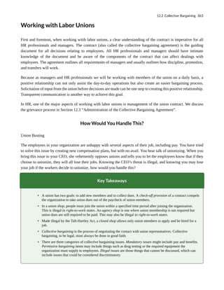 Working with Labor Unions
First and foremost, when working witih labor unions, a clear understanding of the contract is imperative for all
HR professionals and managers. The contract (also called the collective bargaining agreement) is the guiding
document for all decisions relating to employees. All HR professionals and managers should have intimate
knowledge of the document and be aware of the components of the contract that can affect dealings with
employees. The agreement outlines all requirements of managers and usually outlines how discipline, promotion,
and transfers will work.
Because as managers and HR professionals we will be working with members of the union on a daily basis, a
positive relationship can not only assist the day-to-day operations but also create an easier bargaining process.
Solicitation of input from the union before decisions are made can be one step to creating this positive relationship.
Transparent communication is another way to achieve this goal.
In HR, one of the major aspects of working with labor unions is management of the union contract. We discuss
the grievance process in Section 12.3 “Administration of the Collective Bargaining Agreement”.
How Would You Handle This?
Union Busting
The employees in your organization are unhappy with several aspects of their job, including pay. You have tried
to solve this issue by creating new compensation plans, but with no avail. You hear talk of unionizing. When you
bring this issue to your CEO, she vehemently opposes unions and tells you to let the employees know that if they
choose to unionize, they will all lose their jobs. Knowing the CEO’s threat is illegal, and knowing you may lose
your job if the workers decide to unionize, how would you handle this?
Key Takeaways
• A union has two goals: to add new members and to collect dues. A check-off provision of a contract compels
the organization to take union dues out of the paycheck of union members.
• In a union shop, people must join the union within a specified time period after joining the organization.
This is illegal in right-to-work states. An agency shop is one where union membership is not required but
union dues are still required to be paid. This may also be illegal in right-to-work states.
• Made illegal by the Taft-Hartley Act, a closed shop allows only union members to apply and be hired for a
job.
• Collective bargaining is the process of negotiating the contact with union representatives. Collective
bargaining, to be legal, must always be done in good faith.
• There are three categories of collective bargaining issues. Mandatory issues might include pay and benefits.
Permissive bargaining items may include things such as drug testing or the required equipment the
organization must supply to employees. Illegal issues are those things that cannot be discussed, which can
include issues that could be considered discriminatory.
12.2 Collective Bargaining 363
 