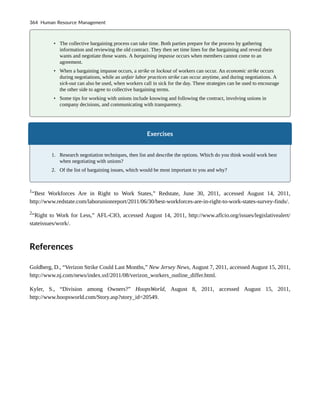 • The collective bargaining process can take time. Both parties prepare for the process by gathering
information and reviewing the old contract. They then set time lines for the bargaining and reveal their
wants and negotiate those wants. A bargaining impasse occurs when members cannot come to an
agreement.
• When a bargaining impasse occurs, a strike or lockout of workers can occur. An economic strike occurs
during negotiations, while an unfair labor practices strike can occur anytime, and during negotiations. A
sick-out can also be used, when workers call in sick for the day. These strategies can be used to encourage
the other side to agree to collective bargaining terms.
• Some tips for working with unions include knowing and following the contract, involving unions in
company decisions, and communicating with transparency.
Exercises
1. Research negotiation techniques, then list and describe the options. Which do you think would work best
when negotiating with unions?
2. Of the list of bargaining issues, which would be most important to you and why?
1
“Best Workforces Are in Right to Work States,” Redstate, June 30, 2011, accessed August 14, 2011,
http://www.redstate.com/laborunionreport/2011/06/30/best-workforces-are-in-right-to-work-states-survey-finds/.
2
“Right to Work for Less,” AFL-CIO, accessed August 14, 2011, http://www.aflcio.org/issues/legislativealert/
stateissues/work/.
References
Goldberg, D., “Verizon Strike Could Last Months,” New Jersey News, August 7, 2011, accessed August 15, 2011,
http://www.nj.com/news/index.ssf/2011/08/verizon_workers_outline_differ.html.
Kyler, S., “Division among Owners?” HoopsWorld, August 8, 2011, accessed August 15, 2011,
http://www.hoopsworld.com/Story.asp?story_id=20549.
364 Human Resource Management
 