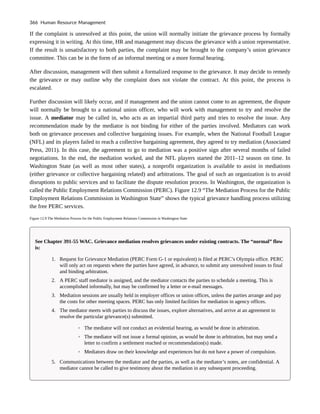 If the complaint is unresolved at this point, the union will normally initiate the grievance process by formally
expressing it in writing. At this time, HR and management may discuss the grievance with a union representative.
If the result is unsatisfactory to both parties, the complaint may be brought to the company’s union grievance
committee. This can be in the form of an informal meeting or a more formal hearing.
After discussion, management will then submit a formalized response to the grievance. It may decide to remedy
the grievance or may outline why the complaint does not violate the contract. At this point, the process is
escalated.
Further discussion will likely occur, and if management and the union cannot come to an agreement, the dispute
will normally be brought to a national union officer, who will work with management to try and resolve the
issue. A mediator may be called in, who acts as an impartial third party and tries to resolve the issue. Any
recommendation made by the mediator is not binding for either of the parties involved. Mediators can work
both on grievance processes and collective bargaining issues. For example, when the National Football League
(NFL) and its players failed to reach a collective bargaining agreement, they agreed to try mediation (Associated
Press, 2011). In this case, the agreement to go to mediation was a positive sign after several months of failed
negotiations. In the end, the mediation worked, and the NFL players started the 2011–12 season on time. In
Washington State (as well as most other states), a nonprofit organization is available to assist in mediations
(either grievance or collective bargaining related) and arbitrations. The goal of such an organization is to avoid
disruptions to public services and to facilitate the dispute resolution process. In Washington, the organization is
called the Public Employment Relations Commission (PERC). Figure 12.9 “The Mediation Process for the Public
Employment Relations Commission in Washington State” shows the typical grievance handling process utilizing
the free PERC services.
Figure 12.9 The Mediation Process for the Public Employment Relations Commission in Washington State
See Chapter 391-55 WAC. Grievance mediation resolves grievances under existing contracts. The “normal” flow
is:
1. Request for Grievance Mediation (PERC Form G-1 or equivalent) is filed at PERC’s Olympia office. PERC
will only act on requests where the parties have agreed, in advance, to submit any unresolved issues to final
and binding arbitration.
2. A PERC staff mediator is assigned, and the mediator contacts the parties to schedule a meeting. This is
accomplished informally, but may be confirmed by a letter or e-mail messages.
3. Mediation sessions are usually held in employer offices or union offices, unless the parties arrange and pay
the costs for other meeting spaces. PERC has only limited facilities for mediation in agency offices.
4. The mediator meets with parties to discuss the issues, explore alternatives, and arrive at an agreement to
resolve the particular grievance(s) submitted.
◦ The mediator will not conduct an evidential hearing, as would be done in arbitration.
◦ The mediator will not issue a formal opinion, as would be done in arbitration, but may send a
letter to confirm a settlement reached or recommendation(s) made.
◦ Mediators draw on their knowledge and experiences but do not have a power of compulsion.
5. Communications between the mediator and the parties, as well as the mediator’s notes, are confidential. A
mediator cannot be called to give testimony about the mediation in any subsequent proceeding.
366 Human Resource Management
 