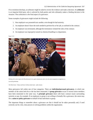 If no resolution develops, an arbitrator might be asked to review the evidence and make a decision. An arbitrator
is an impartial third party who is selected by both parties and who ultimately makes a binding decision in the
situation. Thus arbitration is the final aspect of a grievance.
Some examples of grievances might include the following:
1. One employee was promoted over another, even though he had seniority.
2. An employee doesn’t have the tools needed to perform his or her job, as outlined in the contract.
3. An employee was terminated, although the termination violated the rules of the contract.
4. An employee was improperly trained on chemical handling in a department.
Figure 12.10
Working with a union requires the HR professional to be a good communicator and to view the union-management arrangement as a
successful partnership.
The White House – Obama and Hector Cafferata shake hands – public domain.
Most grievances fall within one of four categories. There are individual/personal grievances, in which one
member of the union feels he or she has been mistreated. A group grievance occurs if several union members
have been mistreated in the same way. A principle grievance deals with basic contract issues surrounding
seniority or pay, for example. If an employee or group is not willing to formally file a grievance, the union may
file a union or policy grievance on behalf of that individual or group.
The important things to remember about a grievance are that it should not be taken personally and, if used
correctly can be a fair, clear process to solving problems within the organization.
12.3 Administration of the Collective Bargaining Agreement 367
 
